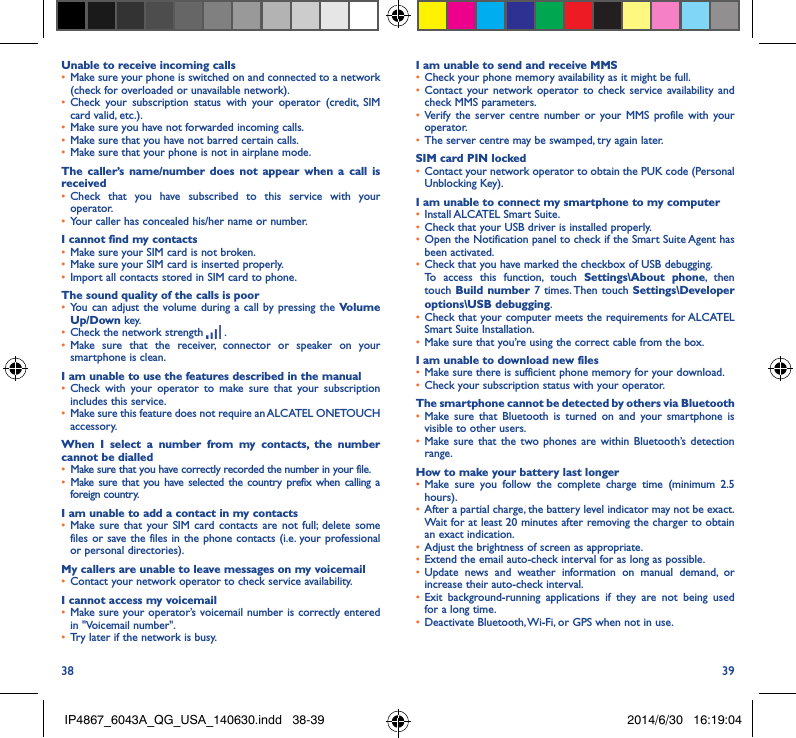 38 39Unable to receive incoming calls•  Make sure your phone is switched on and connected to a network (check for overloaded or unavailable network).•  Check your subscription status with your operator (credit, SIM card valid, etc.).•  Make sure you have not forwarded incoming calls.•  Make sure that you have not barred certain calls.•  Make sure that your phone is not in airplane mode.The caller’s name/number does not appear when a call is received•  Check that you have subscribed to this service with your operator.•  Your caller has concealed his/her name or number.I cannot find my contacts•  Make sure your SIM card is not broken.•  Make sure your SIM card is inserted properly.•  Import all contacts stored in SIM card to phone.The sound quality of the calls is poor•  You can adjust the volume during a call by pressing the Volume Up/Down key.•  Check the network strength   .•  Make sure that the receiver, connector or speaker on your smartphone is clean.I am unable to use the features described in the manual•  Check with your operator to make sure that your subscription includes this service.•  Make sure this feature does not require an ALCATEL ONETOUCH accessory.When I select a number from my contacts, the number cannot be dialled•  Make sure that you have correctly recorded the number in your file.•  Make sure that you have selected the country prefix when calling a foreign country.I am unable to add a contact in my contacts•  Make sure that your SIM card contacts are not full; delete some files or save the files in the phone contacts (i.e. your professional or personal directories).My callers are unable to leave messages on my voicemail•  Contact your network operator to check service availability.I cannot access my voicemail•  Make sure your operator’s voicemail number is correctly entered in &quot;Voicemail number&quot;.•  Try later if the network is busy.I am unable to send and receive MMS•  Check your phone memory availability as it might be full.•  Contact your network operator to check service availability and check MMS parameters.•  Verify the server centre number or your MMS profile with your operator.•  The server centre may be swamped, try again later.SIM card PIN locked•  Contact your network operator to obtain the PUK code (Personal Unblocking Key).I am unable to connect my smartphone to my computer•  Install ALCATEL Smart Suite.•  Check that your USB driver is installed properly.•  Open the Notification panel to check if the Smart Suite Agent has been activated.•  Check that you have marked the checkbox of USB debugging.To access this function, touch Settings\About phone, then touch Build number 7 times. Then touch Settings\Developer options\USB debugging.•  Check that your computer meets the requirements for ALCATEL Smart Suite Installation.•  Make sure that you’re using the correct cable from the box.I am unable to download new files•  Make sure there is sufficient phone memory for your download.•  Check your subscription status with your operator.The smartphone cannot be detected by others via Bluetooth•  Make sure that Bluetooth is turned on and your smartphone is visible to other users.•  Make sure that the two phones are within Bluetooth’s detection range.How to make your battery last longer•  Make sure you follow the complete charge time (minimum 2.5 hours).•  After a partial charge, the battery level indicator may not be exact. Wait for at least 20 minutes after removing the charger to obtain an exact indication.•  Adjust the brightness of screen as appropriate.•  Extend the email auto-check interval for as long as possible.•  Update news and weather information on manual demand, or increase their auto-check interval.•  Exit background-running applications if they are not being used for a long time.•  Deactivate Bluetooth, Wi-Fi, or GPS when not in use.IP4867_6043A_QG_USA_140630.indd   38-39 2014/6/30   16:19:04