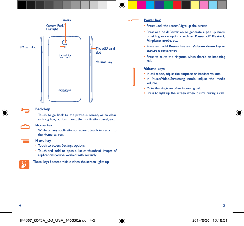 4 5MicroSD card slotVolume keyCameraCamera Flash/FlashlightSIM card slotBack key•  Touch to go back to the previous screen, or to close a dialog box, options menu, the notification panel, etc.Home key•  While on any application or screen, touch to return to the Home screen.Menu key•  Touch to access Settings options.•  Touch and hold to open a list of thumbnail images of applications you&apos;ve worked with recently.These keys become visible when the screen lights up.Power key•  Press: Lock the screen/Light up the screen•  Press and hold: Power on or generate a pop up menu providing more options, such as Power off,  Restart, Airplane mode, etc.•  Press and hold Power key and Volume down key to capture a screenshot.•  Press to mute the ringtone when there’s an incoming call.Volume keys •  In call mode, adjust the earpiece or headset volume.•  In Music/Video/Streaming mode, adjust the media volume.•  Mute the ringtone of an incoming call.•  Press to light up the screen when it dims during a call.IP4867_6043A_QG_USA_140630.indd   4-5 2014/6/30   16:18:51