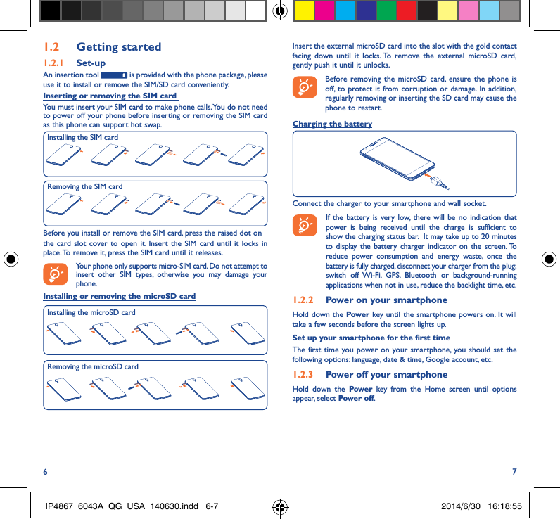 6 71�2  Getting started1�2�1  Set-upAn insertion tool   is provided with the phone package, please use it to install or remove the SIM/SD card conveniently.Inserting or removing the SIM card You must insert your SIM card to make phone calls. You do not need to power off your phone before inserting or removing the SIM card as this phone can support hot swap.Before you install or remove the SIM card, press the raised dot onthe card slot cover to open it. Insert the SIM card until it locks in place. To remove it, press the SIM card until it releases. Your phone only supports micro-SIM card. Do not attempt to insert other SIM types, otherwise you may damage your phone.Installing or removing the microSD cardInstalling the SIM cardRemoving the SIM cardInsert the external microSD card into the slot with the gold contact facing down until it locks. To remove the external microSD card, gently push it until it unlocks.Before removing the microSD card, ensure the phone is off, to protect it from corruption or damage. In addition, regularly removing or inserting the SD card may cause the phone to restart.Charging the batteryConnect the charger to your smartphone and wall socket.    If the battery is very low, there will be no indication that power is being received until the charge is sufficient to show the charging status bar.  It may take up to 20 minutes to display the battery charger indicator on the screen. To reduce power consumption and energy waste, once the battery is fully charged, disconnect your charger from the plug; switch off Wi-Fi, GPS, Bluetooth or background-running applications when not in use, reduce the backlight time, etc.1�2�2  Power on your smartphoneHold down the Power key until the smartphone powers on. It will take a few seconds before the screen lights up.Set up your smartphone for the first timeThe first time you power on your smartphone, you should set the following options: language, date &amp; time, Google account, etc.1�2�3  Power off your smartphoneHold down the Power  key from the Home screen until options appear, select Power off.Installing the microSD cardRemoving the microSD cardIP4867_6043A_QG_USA_140630.indd   6-7 2014/6/30   16:18:55