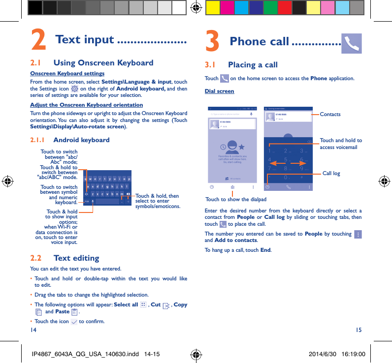 14 152 Text input ���������������������2�1  Using Onscreen KeyboardOnscreen Keyboard settingsFrom the home screen, select Settings\Language &amp; input, touch the Settings icon   on the right of Android keyboard, and then series of settings are available for your selection. Adjust the Onscreen Keyboard orientationTurn the phone sideways or upright to adjust the Onscreen Keyboard orientation. You can also adjust it by changing the settings (Touch  Settings\Display\Auto-rotate screen).2�1�1  Android keyboardTouch to switch between symbol and numeric keyboard.Touch &amp; hold, then select to enter symbols/emoticons.Touch &amp; hold to show input options;  when Wi-Fi  or data connection is on, touch to enter voice input.Touch to switch  between &quot;abc/Abc&quot; mode; Touch &amp; hold to switch between &quot;abc/ABC&quot; mode.2�2  Text editingYou can edit the text you have entered.•  Touch and hold or double-tap within the text you would like to edit.•  Drag the tabs to change the highlighted selection.•  The following options will appear: Select all  , Cut   , Copy   and Paste  .•  Touch the icon   to confirm.3 Phone call ���������������3�1  Placing a callTouch   on the home screen to access the Phone application.Dial screenTouch to show the dialpadTouch and hold to access voicemailContactsCall logEnter the desired number from the keyboard directly or select a contact from People or Call log by sliding or touching tabs, then touch   to place the call. The number you entered can be saved to People  by touching   and Add to contacts.To hang up a call, touch End.IP4867_6043A_QG_USA_140630.indd   14-15 2014/6/30   16:19:00