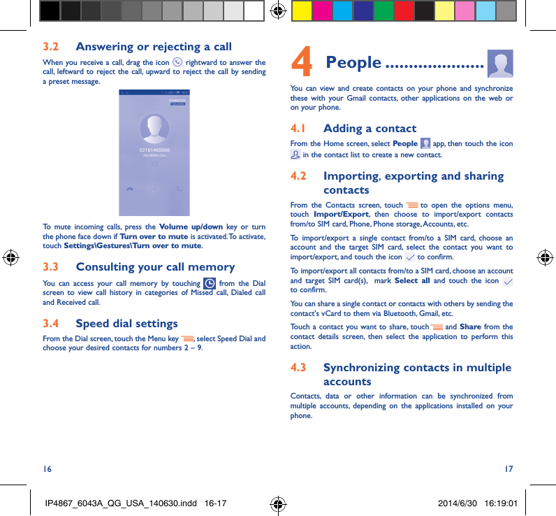 16 173�2  Answering or rejecting a callWhen you receive a call, drag the icon   rightward to answer the call, leftward to reject the call, upward to reject the call by sending a preset message.To mute incoming calls, press the Volume up/down key or turn the phone face down if Turn over to mute is activated. To activate, touch Settings\Gestures\Turn over to mute.3�3  Consulting your call memoryYou can access your call memory by touching   from the Dial screen to view call history in categories of Missed call, Dialed call and Received call.3�4  Speed dial settingsFrom the Dial screen, touch the Menu key  , select Speed Dial and choose your desired contacts for numbers 2 – 9.4 People ���������������������You can view and create contacts on your phone and synchronize these with your Gmail contacts, other applications on the web or on your phone.4�1  Adding a contactFrom the Home screen, select People   app, then touch the icon  in the contact list to create a new contact.4�2  Importing, exporting and sharing contactsFrom the Contacts screen, touch     to open the options menu, touch  Import/Export, then choose to import/export contacts from/to SIM card, Phone, Phone storage, Accounts, etc.To import/export a single contact from/to a SIM card, choose an account and the target SIM card, select the contact you want to import/export, and touch the icon   to confirm.To import/export all contacts from/to a SIM card, choose an account  and target SIM card(s),  mark Select all and touch the icon   to confirm.You can share a single contact or contacts with others by sending the contact&apos;s vCard to them via Bluetooth, Gmail, etc.Touch a contact you want to share, touch   and Share from the contact details screen, then select the application to perform this action. 4�3  Synchronizing contacts in multiple accountsContacts, data or other information can be synchronized from multiple accounts, depending on the applications installed on your phone.IP4867_6043A_QG_USA_140630.indd   16-17 2014/6/30   16:19:01