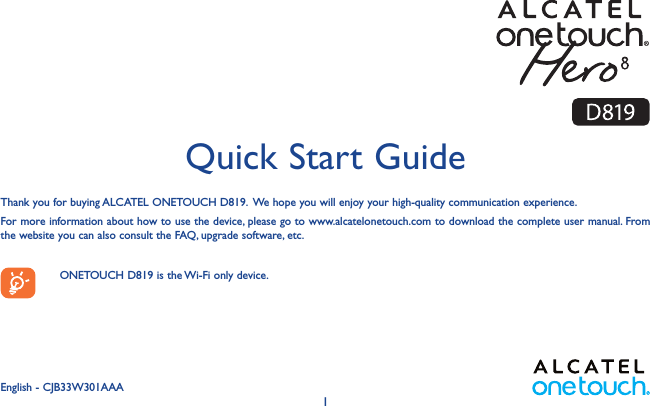 1Thank you for buying ALCATEL ONETOUCH D819.  We hope you will enjoy your high-quality communication experience.For more information about how to use the device, please go to www.alcatelonetouch.com to download the complete user manual. From the website you can also consult the FAQ, upgrade software, etc.    ONETOUCH D819 is the Wi-Fi only device.  Quick Start GuideEnglish - CJB33W301AAA 