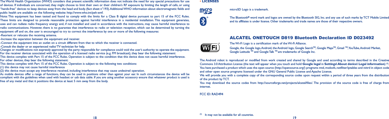 18 19The World Health Organization (WHO) considers that present scientific information does not indicate the need for any special precautions for use of devices. If individuals are concerned, they might choose to limit their own or their children’s RF exposure by limiting the length of calls, or using “hands-free” devices to keep devices away from the head and body. (fact sheet n°193). Additional WHO information about electromagnetic fields and public health are available on the following website: http://www.who.int/peh-emf. Note: This equipment has been tested and found to comply with the limits for a Class B digital device pursuant to part 15 of the FCC Rules. These limits are designed to provide reasonable protection against harmful interference in a residential installation. This equipment generates, uses and can radiate radio frequency energy and, if not installed and used in accordance with the instructions, may cause harmful interference to radio communications. However, there is no guarantee that interference to radio or television reception, which can be determined by turning the equipment off and on, the user is encouraged to try to correct the interference by one or more of the following measures:-Reorient or relocate the receiving antenna.-Increase the separation between the equipment and receiver.-Connect the equipment into an outlet on a circuit different from that to which the receiver is connected.-Consult the dealer or an experienced radio/ TV technician for help.Changes or modifications not expressly approved by the party responsible for compliance could void the user’s authority to operate the equipment.For the receiver devices associated with the operation of a licensed radio service (e.g. FM broadcast), they bear the following statement:This device complies with Part 15 of the FCC Rules. Operation is subject to the condition that this device does not cause harmful interference.For other devices, they bear the following statement:This device complies with Part 15 of the FCC Rules. Operation is subject to the following two conditions:(1) this device may not cause harmful interference(2)  this device must accept any interference received, including interference that may cause undesired operation.As mobile devices offer a range of functions, they can be used in positions other than against your ear. In such circumstances the device will be compliant with the guidelines when used with headset or usb data cable. If you are using another accessory ensure that whatever product is used is free of any metal and that it positions the device at least 5 mm away from the body.•LICENSES microSD Logo is a trademark. The  Bluetooth® word mark and logos are owned by the Bluetooth SIG, Inc. and any use of such marks by TCT Mobile Limited and its affiliates is under license. Other trademarks and trade names are those of their respective owners. ALCATEL ONETOUCH D819 Bluetooth Declaration ID D023492 The Wi-Fi Logo is a certification mark of the Wi-Fi Alliance.Google, the Google logo, Android, the Android logo, Google SearchTM, Google MapsTM, Gmail TM, YouTube, Android  Market, Google Latitude TM and Google Talk TM are trademarks of Google Inc.The Android robot is reproduced or modified from work created and shared by Google and used according to terms described in the Creative Commons 3.0 Attribution License (the text will appear when you touch and hold Google legal in Settings\ About device\ Legal information) (1). You have purchased a product which uses the open source (http://opensource.org/) programs mtd, msdosfs, netfilter/iptables and initrd in object code and other open source programs licensed under the GNU General Public License and Apache License. We will provide you with a complete copy of the corresponding source codes upon request within a period of three years from the distribution of the product by TCT. You may download the source codes from http://sourceforge.net/projects/alcatel/files/. The provision of the source code is free of charge from internet. FCC ID: RAD494(1)  It may not be available for all countries.