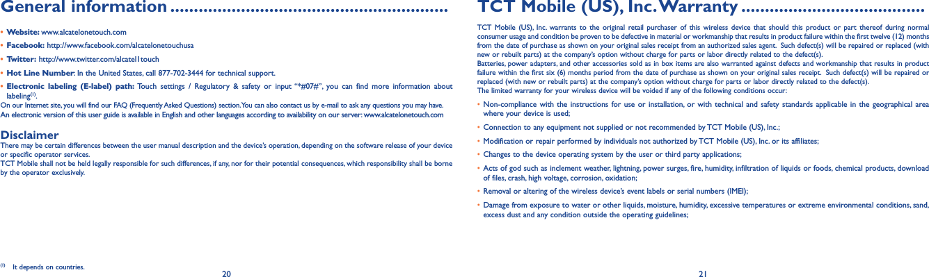 20 21General information ...........................................................• Website: www.alcatelonetouch.com• Facebook: http://www.facebook.com/alcatelonetouchusa• Twitter: http://www.twitter.com/alcatel1touch• Hot Line Number: In the United States, call 877-702-3444 for technical support.• Electronic labeling (E-label) path: Touch settings / Regulatory &amp; safety or input “*#07#”, you can find more information about labeling(1).On our Internet site, you will find our FAQ (Frequently Asked Questions) section. You can also contact us by e-mail to ask any questions you may have. An electronic version of this user guide is available in English and other languages according to availability on our server: www.alcatelonetouch.comDisclaimerThere may be certain differences between the user manual description and the device’s operation, depending on the software release of your device or specific operator services.TCT Mobile shall not be held legally responsible for such differences, if any, nor for their potential consequences, which responsibility shall be borne by the operator exclusively.(1)  It depends on countries.TCT Mobile (US), Inc. Warranty .......................................TCT Mobile (US), Inc. warrants to the original retail purchaser of this wireless device that should this product or part thereof during normal consumer usage and condition be proven to be defective in material or workmanship that results in product failure within the first twelve (12) months from the date of purchase as shown on your original sales receipt from an authorized sales agent.  Such defect(s) will be repaired or replaced (with new or rebuilt parts) at the company’s option without charge for parts or labor directly related to the defect(s). Batteries, power adapters, and other accessories sold as in box items are also warranted against defects and workmanship that results in product failure within the first six (6) months period from the date of purchase as shown on your original sales receipt.  Such defect(s) will be repaired or replaced (with new or rebuilt parts) at the company’s option without charge for parts or labor directly related to the defect(s). The limited warranty for your wireless device will be voided if any of the following conditions occur:• Non-compliance with the instructions for use or installation, or with technical and safety standards applicable in the geographical area where your device is used;• Connection to any equipment not supplied or not recommended by TCT Mobile (US), Inc.;• Modification or repair performed by individuals not authorized by TCT Mobile (US), Inc. or its affiliates; • Changes to the device operating system by the user or third party applications;• Acts of god such as inclement weather, lightning, power surges, fire, humidity, infiltration of liquids or foods, chemical products, download of files, crash, high voltage, corrosion, oxidation;• Removal or altering of the wireless device’s event labels or serial numbers (IMEI);• Damage from exposure to water or other liquids, moisture, humidity, excessive temperatures or extreme environmental conditions, sand, excess dust and any condition outside the operating guidelines;