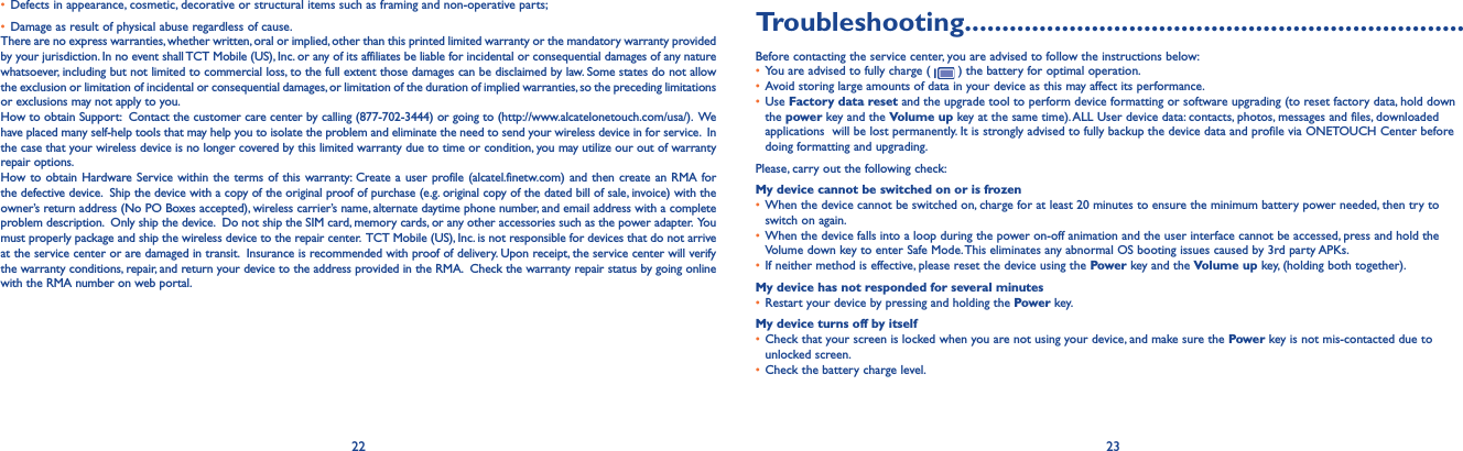 22 23Troubleshooting...................................................................Before contacting the service center, you are advised to follow the instructions below:• You are advised to fully charge (   ) the battery for optimal operation.• Avoid storing large amounts of data in your device as this may affect its performance.• Use Factory data reset and the upgrade tool to perform device formatting or software upgrading (to reset factory data, hold down the power key and the Volume up key at the same time). ALL User device data: contacts, photos, messages and files, downloaded applications  will be lost permanently. It is strongly advised to fully backup the device data and profile via ONETOUCH Center before doing formatting and upgrading. Please, carry out the following check:My device cannot be switched on or is frozen • When the device cannot be switched on, charge for at least 20 minutes to ensure the minimum battery power needed, then try to switch on again.• When the device falls into a loop during the power on-off animation and the user interface cannot be accessed, press and hold the Volume down key to enter Safe Mode. This eliminates any abnormal OS booting issues caused by 3rd party APKs.• If neither method is effective, please reset the device using the Power key and the Volume up key, (holding both together).My device has not responded for several minutes• Restart your device by pressing and holding the Power key.My device turns off by itself• Check that your screen is locked when you are not using your device, and make sure the Power key is not mis-contacted due to unlocked screen.• Check the battery charge level.• Defects in appearance, cosmetic, decorative or structural items such as framing and non-operative parts;• Damage as result of physical abuse regardless of cause.There are no express warranties, whether written, oral or implied, other than this printed limited warranty or the mandatory warranty provided by your jurisdiction. In no event shall TCT Mobile (US), Inc. or any of its affiliates be liable for incidental or consequential damages of any nature whatsoever, including but not limited to commercial loss, to the full extent those damages can be disclaimed by law. Some states do not allow the exclusion or limitation of incidental or consequential damages, or limitation of the duration of implied warranties, so the preceding limitations or exclusions may not apply to you.How to obtain Support:  Contact the customer care center by calling (877-702-3444) or going to (http://www.alcatelonetouch.com/usa/).  We have placed many self-help tools that may help you to isolate the problem and eliminate the need to send your wireless device in for service.  In the case that your wireless device is no longer covered by this limited warranty due to time or condition, you may utilize our out of warranty repair options. How to obtain Hardware Service within the terms of this warranty: Create a user profile (alcatel.finetw.com) and then create an RMA for the defective device.  Ship the device with a copy of the original proof of purchase (e.g. original copy of the dated bill of sale, invoice) with the owner’s return address (No PO Boxes accepted), wireless carrier’s name, alternate daytime phone number, and email address with a complete problem description.  Only ship the device.  Do not ship the SIM card, memory cards, or any other accessories such as the power adapter.  You must properly package and ship the wireless device to the repair center.  TCT Mobile (US), Inc. is not responsible for devices that do not arrive at the service center or are damaged in transit.  Insurance is recommended with proof of delivery. Upon receipt, the service center will verify the warranty conditions, repair, and return your device to the address provided in the RMA.  Check the warranty repair status by going online with the RMA number on web portal.