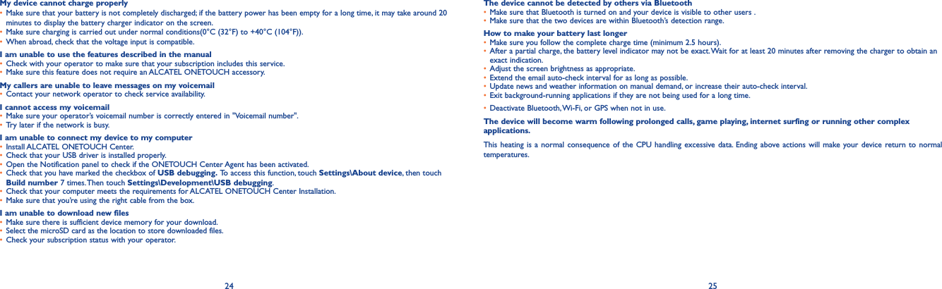 24 25My device cannot charge properly• Make sure that your battery is not completely discharged; if the battery power has been empty for a long time, it may take around 20 minutes to display the battery charger indicator on the screen.• Make sure charging is carried out under normal conditions(0°C (32°F) to +40°C (104°F)).• When abroad, check that the voltage input is compatible.I am unable to use the features described in the manual• Check with your operator to make sure that your subscription includes this service.• Make sure this feature does not require an ALCATEL ONETOUCH accessory.My callers are unable to leave messages on my voicemail• Contact your network operator to check service availability.I cannot access my voicemail• Make sure your operator’s voicemail number is correctly entered in &quot;Voicemail number&quot;.• Try later if the network is busy.I am unable to connect my device to my computer• Install ALCATEL ONETOUCH Center.• Check that your USB driver is installed properly.• Open the Notification panel to check if the ONETOUCH Center Agent has been activated.• Check that you have marked the checkbox of USB debugging. To access this function, touch Settings\About device, then touch Build number 7 times. Then touch Settings\Development\USB debugging.• Check that your computer meets the requirements for ALCATEL ONETOUCH Center Installation.• Make sure that you’re using the right cable from the box.I am unable to download new files• Make sure there is sufficient device memory for your download.• Select the microSD card as the location to store downloaded files.• Check your subscription status with your operator.The device cannot be detected by others via Bluetooth• Make sure that Bluetooth is turned on and your device is visible to other users .• Make sure that the two devices are within Bluetooth’s detection range.How to make your battery last longer• Make sure you follow the complete charge time (minimum 2.5 hours).• After a partial charge, the battery level indicator may not be exact. Wait for at least 20 minutes after removing the charger to obtain an exact indication.• Adjust the screen brightness as appropriate.• Extend the email auto-check interval for as long as possible.• Update news and weather information on manual demand, or increase their auto-check interval.• Exit background-running applications if they are not being used for a long time.• Deactivate Bluetooth, Wi-Fi, or GPS when not in use.The device will become warm following prolonged calls, game playing, internet surfing or running other complex applications. This heating is a normal consequence of the CPU handling excessive data. Ending above actions will make your device return to normal temperatures.