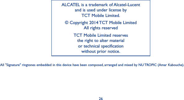 26ALCATEL is a trademark of Alcatel-Lucent and is used under license by  TCT Mobile Limited.© Copyright 2014 TCT Mobile Limited All rights reservedTCT Mobile Limited reserves  the right to alter material  or technical specification  without prior notice.All &quot;Signature&quot; ringtones embedded in this device have been composed, arranged and mixed by NU TROPIC (Amar Kabouche).