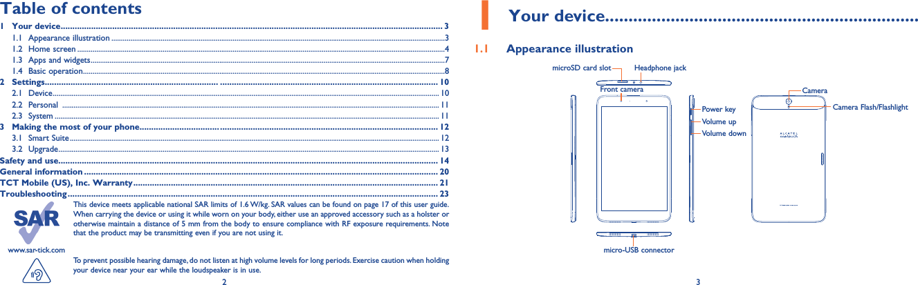 2 3www.sar-tick.comThis device meets applicable national SAR limits of 1.6 W/kg. SAR values can be found on page 17 of this user guide. When carrying the device or using it while worn on your body, either use an approved accessory such as a holster or otherwise maintain a distance of 5 mm from the body to ensure compliance with RF exposure requirements. Note that the product may be transmitting even if you are not using it. To prevent possible hearing damage, do not listen at high volume levels for long periods. Exercise caution when holding your device near your ear while the loudspeaker is in use.1 Your device...................................................................1.1  Appearance illustrationTable of contents1  Your device ................................................................................................................................................................... 31.1  Appearance illustration ................................................................................................................................................................................31.2  Home screen ..................................................................................................................................................................................................41.3  Apps and widgets ...........................................................................................................................................................................................71.4  Basic operation ...............................................................................................................................................................................................82 Settings.......................................................................... ............................................................................................. 102.1 Device ............................................................................................................................................................................................................ 102.2 Personal  ....................................................................................................................................................................................................... 112.3 System ........................................................................................................................................................................................................... 113  Making the most of your phone.................................. ............................................................................................. 123.1  Smart Suite ................................................................................................................................................................................................... 123.2 Upgrade ......................................................................................................................................................................................................... 13Safety and use.................................................................................................................................................................. 14General information ....................................................................................................................................................... 20TCT Mobile (US), Inc. Warranty .................................................................................................................................. 21Troubleshooting .............................................................................................................................................................. 23Headphone jackmicroSD card slotFront camera CameraCamera Flash/FlashlightPower keyVolume upVolume downmicro-USB connector