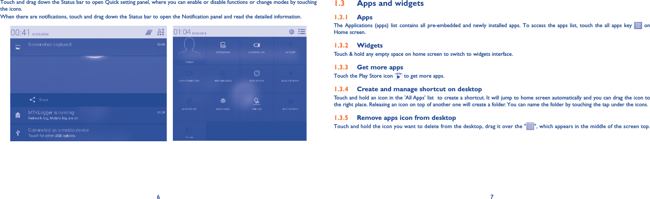 6 7Touch and drag down the Status bar to open Quick setting panel, where you can enable or disable functions or change modes by touching the icons. When there are notifications, touch and drag down the Status bar to open the Notification panel and read the detailed information.1.3  Apps and widgets1.3.1  AppsThe Applications (apps) list contains all pre-embedded and newly installed apps. To access the apps list, touch the all apps key   on Home screen.1.3.2  WidgetsTouch &amp; hold any empty space on home screen to switch to widgets interface.1.3.3  Get more appsTouch the Play Store icon   to get more apps.1.3.4  Create and manage shortcut on desktopTouch and hold an icon in the &apos;All Apps&apos; list  to create a shortcut. It will jump to home screen automatically and you can drag the icon to the right place. Releasing an icon on top of another one will create a folder. You can name the folder by touching the tap under the icons.1.3.5  Remove apps icon from desktopTouch and hold the icon you want to delete from the desktop, drag it over the &quot; &quot;, which appears in the middle of the screen top.