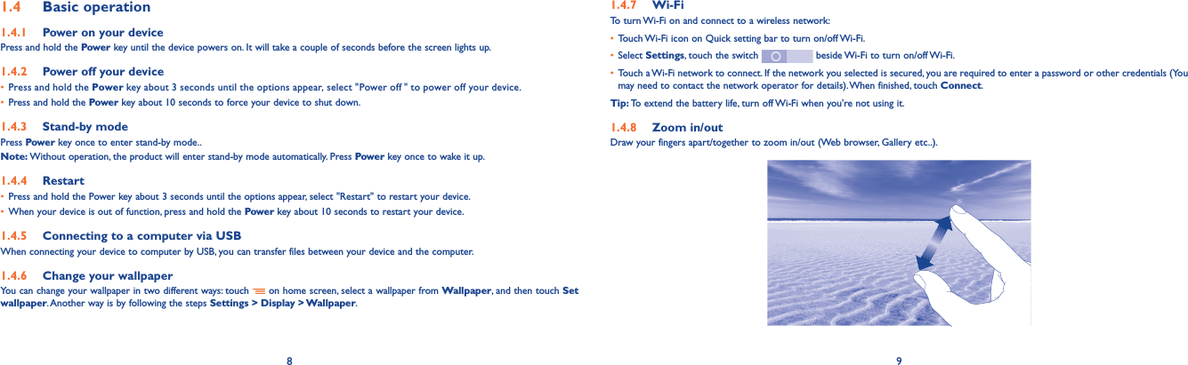 8 91.4  Basic operation1.4.1  Power on your devicePress and hold the Power key until the device powers on. It will take a couple of seconds before the screen lights up.1.4.2  Power off your device• Press and hold the Power key about 3 seconds until the options appear, select &quot;Power off  &quot; to power off your device.• Press and hold the Power key about 10 seconds to force your device to shut down.1.4.3  Stand-by modePress Power key once to enter stand-by mode..Note: Without operation, the product will enter stand-by mode automatically. Press Power key once to wake it up.1.4.4  Restart• Press and hold the Power key about 3 seconds until the options appear, select &quot;Restart&quot; to restart your device.• When your device is out of function, press and hold the Power key about 10 seconds to restart your device.1.4.5  Connecting to a computer via USBWhen connecting your device to computer by USB, you can transfer files between your device and the computer.1.4.6  Change your wallpaperYou can change your wallpaper in two different ways: touch   on home screen, select a wallpaper from Wallpaper, and then touch Set wallpaper. Another way is by following the steps Settings &gt; Display &gt; Wallpaper.1.4.7  Wi-FiTo turn Wi-Fi on and connect to a wireless network:• Touch Wi-Fi icon on Quick setting bar to turn on/off Wi-Fi.• Select Settings, touch the switch   beside Wi-Fi to turn on/off Wi-Fi.• Touch a Wi-Fi network to connect. If the network you selected is secured, you are required to enter a password or other credentials (You may need to contact the network operator for details). When finished, touch Connect.Tip: To extend the battery life, turn off Wi-Fi when you&apos;re not using it.1.4.8  Zoom in/outDraw your fingers apart/together to zoom in/out (Web browser, Gallery etc..).