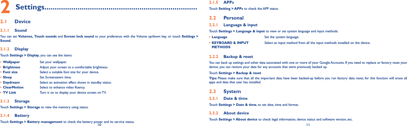 10 112 Settings..........................................................................2.1  Device2.1.1  SoundYou can set Volumes, Touch sounds and Screen lock sound to your preference with the Volume up/down key, or touch Settings &gt; Sound.2.1.2  DisplayTouch Settings &gt; Display, you can see the items:• Wallpaper Set your wallpaper.• Brightness Adjust your screen to a comfortable brightness.• Font size Select a suitable font size for your device.• Sleep Set Screensavers time.• Daydream Select an animation effect shows in standby status.• ClearMotion Select to enhance video fluency.• TV Link Turn it on to display your device screen on TV.2.1.3  StorageTouch Settings &gt; Storage to view the memory using status.2.1.4  BatteryTouch Settings &gt; Battery management to check the battery power and its service status.2.1.5  APPsTouch Setting &gt; APPs to check the APP status.2.2  Personal 2.2.1  Language &amp; inputTouch Settings &gt; Language &amp; input to view or set system language and input methods.• Language Set the system language.• KEYBOARD &amp; INPUT METHODSSelect an input method from all the input methods installed on the device.2.2.2  Backup &amp; resetYou can back up settings and other data associated with one or more of your Google Accounts. If you need to replace or factory reset your device, you can restore your data for any accounts that were previously backed up.Touch Settings &gt; Backup &amp; resetTips: Please make sure that all the important data have been backed-up before you run factory data reset, for this function will erase all apps and data that user has installed.2.3  System2.3.1  Date &amp; timeTouch Settings &gt; Date &amp; time, to set date, time and format.2.3.2  About deviceTouch Settings &gt; About device to check legal information, device status and software version, etc.