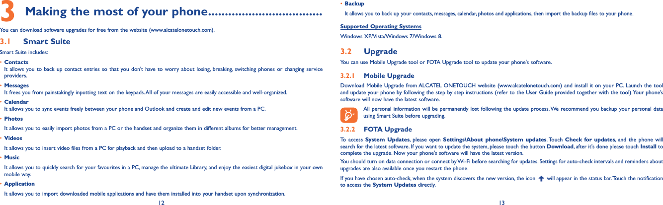 12 133 Making the most of your phone..................................You can download software upgrades for free from the website (www.alcatelonetouch.com). 3.1  Smart SuiteSmart Suite includes:• ContactsIt allows you to back up contact entries so that you don&apos;t have to worry about losing, breaking, switching phones or changing service providers.• MessagesIt frees you from painstakingly inputting text on the keypads. All of your messages are easily accessible and well-organized.• CalendarIt allows you to sync events freely between your phone and Outlook and create and edit new events from a PC.• PhotosIt allows you to easily import photos from a PC or the handset and organize them in different albums for better management.• VideosIt allows you to insert video files from a PC for playback and then upload to a handset folder.• MusicIt allows you to quickly search for your favourites in a PC, manage the ultimate Library, and enjoy the easiest digital jukebox in your own mobile way. • Application It allows you to import downloaded mobile applications and have them installed into your handset upon synchronization.• Backup It allows you to back up your contacts, messages, calendar, photos and applications, then import the backup files to your phone.Supported Operating SystemsWindows XP/Vista/Windows 7/Windows 8.3.2  UpgradeYou can use Mobile Upgrade tool or FOTA Upgrade tool to update your phone&apos;s software.3.2.1  Mobile UpgradeDownload Mobile Upgrade from ALCATEL ONETOUCH website (www.alcatelonetouch.com) and install it on your PC. Launch the tool and update your phone by following the step by step instructions (refer to the User Guide provided together with the tool). Your phone’s software will now have the latest software. All personal information will be permanently lost following the update process. We recommend you backup your personal data using Smart Suite before upgrading.3.2.2  FOTA UpgradeTo access System Updates, please open Settings\About phone\System updates. Touch  Check for updates, and the phone will search for the latest software. If you want to update the system, please touch the button Download, after it&apos;s done please touch Install to complete the upgrade. Now your phone&apos;s software will have the latest version.You should turn on data connection or connect by Wi-Fi before searching for updates. Settings for auto-check intervals and reminders about upgrades are also available once you restart the phone.If you have chosen auto-check, when the system discovers the new version, the icon   will appear in the status bar. Touch the notification to access the System Updates directly.