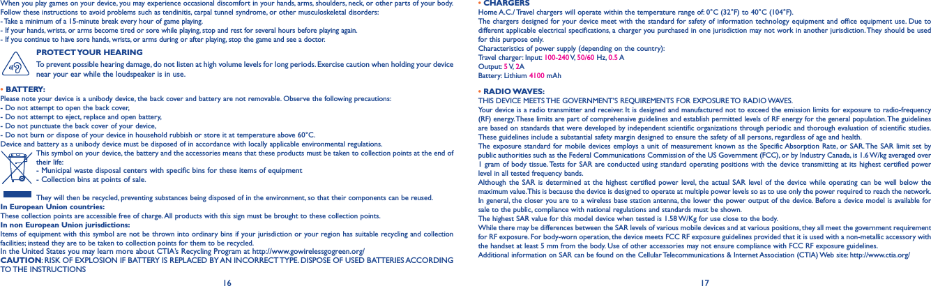 16 17When you play games on your device, you may experience occasional discomfort in your hands, arms, shoulders, neck, or other parts of your body. Follow these instructions to avoid problems such as tendinitis, carpal tunnel syndrome, or other musculoskeletal disorders:- Take a minimum of a 15-minute break every hour of game playing.- If your hands, wrists, or arms become tired or sore while playing, stop and rest for several hours before playing again.- If you continue to have sore hands, wrists, or arms during or after playing, stop the game and see a doctor.PROTECT YOUR  HEARING To prevent possible hearing damage, do not listen at high volume levels for long periods. Exercise caution when holding your device near your ear while the loudspeaker is in use.•BATTERY:Please note your device is a unibody device, the back cover and battery are not removable. Observe the following precautions: - Do not attempt to open the back cover,- Do not attempt to eject, replace and open battery,- Do not punctuate the back cover of your device,- Do not burn or dispose of your device in household rubbish or store it at temperature above 60°C.Device and battery as a unibody device must be disposed of in accordance with locally applicable environmental regulations.This symbol on your device, the battery and the accessories means that these products must be taken to collection points at the end of their life:-  Municipal waste disposal centers with specific bins for these items of equipment- Collection bins at points of sale.They will then be recycled, preventing substances being disposed of in the environment, so that their components can be reused.In European Union countries:These collection points are accessible free of charge. All products with this sign must be brought to these collection points.In non European Union jurisdictions:Items of equipment with this symbol are not be thrown into ordinary bins if your jurisdiction or your region has suitable recycling and collection facilities; instead they are to be taken to collection points for them to be recycled.In the United States you may learn more about CTIA’s Recycling Program at http://www.gowirelessgogreen.org/CAUTION: RISK OF EXPLOSION IF BATTERY IS REPLACED BY AN INCORRECT TYPE. DISPOSE OF USED BATTERIES ACCORDING TO THE  INSTRUCTIONS•CHARGERSHome A.C./ Travel chargers will operate within the temperature range of: 0°C (32°F) to 40°C (104°F).The chargers designed for your device meet with the standard for safety of information technology equipment and office equipment use. Due to different applicable electrical specifications, a charger you purchased in one jurisdiction may not work in another jurisdiction. They should be used for this purpose only.Characteristics of power supply (depending on the country):Travel charger: Input: 100-240 V, 50/60 Hz, 0.5 A Output: 5 V,  2A Battery: Lithium 4100 mAh•RADIO WAVES:THIS DEVICE MEETS THE GOVERNMENT’S REQUIREMENTS FOR EXPOSURE TO RADIO WAVES.Your device is a radio transmitter and receiver. It is designed and manufactured not to exceed the emission limits for exposure to radio-frequency (RF) energy. These limits are part of comprehensive guidelines and establish permitted levels of RF energy for the general population. The guidelines are based on standards that were developed by independent scientific organizations through periodic and thorough evaluation of scientific studies. These guidelines include a substantial safety margin designed to ensure the safety of all persons, regardless of age and health.The exposure standard for mobile devices employs a unit of measurement known as the Specific Absorption Rate, or SAR. The SAR limit set by public authorities such as the Federal Communications Commission of the US Government (FCC), or by Industry Canada, is 1.6 W/kg averaged over 1 gram of body tissue. Tests for SAR are conducted using standard operating positions with the device transmitting at its highest certified power level in all tested frequency bands.Although the SAR is determined at the highest certified power level, the actual SAR level of the device while operating can be well below the maximum value. This is because the device is designed to operate at multiple power levels so as to use only the power required to reach the network. In general, the closer you are to a wireless base station antenna, the lower the power output of the device. Before a device model is available for sale to the public, compliance with national regulations and standards must be shown.The highest SAR value for this model device when tested is 1.58 W/Kg for use close to the body. While there may be differences between the SAR levels of various mobile devices and at various positions, they all meet the government requirement for RF exposure. For body-worn operation, the device meets FCC RF exposure guidelines provided that it is used with a non-metallic accessory with the handset at least 5 mm from the body. Use of other accessories may not ensure compliance with FCC RF exposure guidelines.Additional information on SAR can be found on the Cellular Telecommunications &amp; Internet Association (CTIA) Web site: http://www.ctia.org/