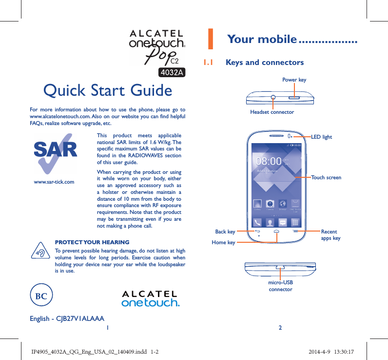 12English - CJB27V1ALAAA Quick Start GuideFor more information about how to use the phone, please go to www.alcatelonetouch.com. Also on our website you can find helpful FAQs, realize software upgrade, etc.www.sar-tick.comThis product meets applicable national SAR limits of 1.6 W/kg. The specific maximum SAR values can be found in the RADIOWAVES section of this user guide.When carrying the product or using it while worn on your body, either use an approved accessory such as a holster or otherwise maintain a distance of 10 mm from the body to ensure compliance with RF exposure requirements. Note that the product may be transmitting even if you are not making a phone call.PROTECT YOUR  HEARING To prevent possible hearing damage, do not listen at high volume levels for long periods. Exercise caution when holding your device near your ear while the loudspeaker is in use.1 Your mobile ..................1.1  Keys and connectorsHeadset connector Power keymicro-USB connectorBack keyHome keyRecent apps keyTouch screenLED lightIP4905_4032A_QG_Eng_USA_02_140409.indd   1-2IP4905_4032A_QG_Eng_USA_02_140409.indd   1-2 2014-4-9   13:30:172014-4-9   13:30:17