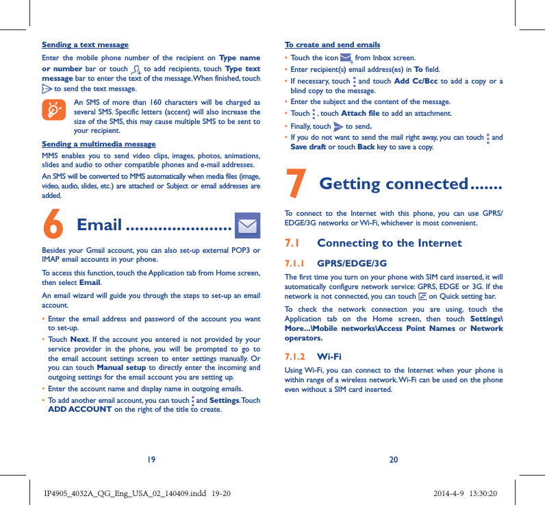 19 20Sending a text messageEnter the mobile phone number of the recipient on Type name or number bar or touch   to add recipients, touch Type text message bar to enter the text of the message. When finished, touch  to send the text message. An SMS of more than 160 characters will be charged as several SMS. Specific letters (accent) will also increase the size of the SMS, this may cause multiple SMS to be sent to your recipient.Sending a multimedia messageMMS enables you to send video clips, images, photos, animations, slides and audio to other compatible phones and e-mail addresses. An SMS will be converted to MMS automatically when media files (image, video, audio, slides, etc.) are attached or Subject or email addresses are added.6  Email .......................Besides your Gmail account, you can also set-up external POP3 or IMAP email accounts in your phone.To access this function, touch the Application tab from Home screen, then select Email.An email wizard will guide you through the steps to set-up an email account.•  Enter the email address and password of the account you want to set-up.•  Touch Next. If the account you entered is not provided by your service provider in the phone, you will be prompted to go to the email account settings screen to enter settings manually. Or you can touch Manual setup to directly enter the incoming and outgoing settings for the email account you are setting up.•  Enter the account name and display name in outgoing emails.•  To add another email account, you can touch   and Settings. Touch ADD ACCOUNT on the right of the title to create.To create and send emails•  Touch the icon     from  Inbox  screen.•  Enter recipient(s) email address(es) in To  field.•  If necessary, touch   and touch Add Cc/Bcc to add a copy or a blind copy to the message.•  Enter the subject and the content of the message.•  Touch   , touch Attach file to add an attachment.•  Finally, touch   to send.•  If you do not want to send the mail right away, you can touch   and Save draft or touch Back key to save a copy. 7 Getting connected .......To connect to the Internet with this phone, you can use GPRS/EDGE/3G networks or Wi-Fi, whichever is most convenient.7.1  Connecting to the Internet7.1.1  GPRS/EDGE/3GThe first time you turn on your phone with SIM card inserted, it will automatically configure network service: GPRS, EDGE or 3G. If the network is not connected, you can touch   on Quick setting bar.To check the network connection you are using, touch the Application tab on the Home screen, then touch Settings\More...\Mobile networks\Access Point Names or Network operators.7.1.2  Wi-FiUsing Wi-Fi, you can connect to the Internet when your phone is within range of a wireless network. Wi-Fi can be used on the phone even without a SIM card inserted.IP4905_4032A_QG_Eng_USA_02_140409.indd   19-20IP4905_4032A_QG_Eng_USA_02_140409.indd   19-20 2014-4-9   13:30:202014-4-9   13:30:20