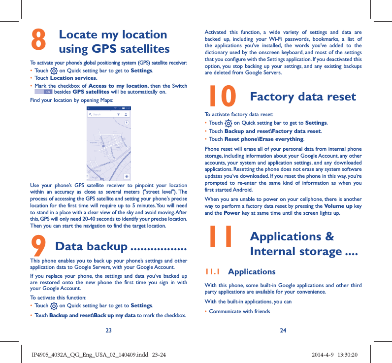 23 248   Locate my location using GPS satellitesTo activate your phone’s global positioning system (GPS) satellite receiver:•  Touch   on Quick setting bar to get to Settings.•  Touch Location services.•  Mark the checkbox of Access to my location, then the Switch  besides GPS satellites will be automatically on.Find your location by opening Maps:Use your phone’s GPS satellite receiver to pinpoint your location within an accuracy as close as several meters (&quot;street level&quot;). The process of accessing the GPS satellite and setting your phone&apos;s precise location for the first time will require up to 5 minutes. You will need to stand in a place with a clear view of the sky and avoid moving. After this, GPS will only need 20-40 seconds to identify your precise location. Then you can start the navigation to find the target location.9 Data backup .................This phone enables you to back up your phone’s settings and other application data to Google Servers, with your Google Account. If you replace your phone, the settings and data you’ve backed up are restored onto the new phone the first time you sign in with your Google Account. To activate this function:•  Touch   on Quick setting bar to get to Settings.•  Touch Backup and reset\Back up my data to mark the checkbox.Activated this function, a wide variety of settings and data are backed up, including your Wi-Fi passwords, bookmarks, a list of the applications you’ve installed, the words you’ve added to the dictionary used by the onscreen keyboard, and most of the settings that you configure with the Settings application. If you deactivated this option, you stop backing up your settings, and any existing backups are deleted from Google Servers.10  Factory data reset  To activate factory data reset:•  Touch   on Quick setting bar to get to Settings.•  Touch Backup and reset\Factory data reset.•  Touch Reset phone\Erase everything.Phone reset will erase all of your personal data from internal phone storage, including information about your Google Account, any other accounts, your system and application settings, and any downloaded applications. Resetting the phone does not erase any system software updates you’ve downloaded. If you reset the phone in this way, you’re prompted to re-enter the same kind of information as when you first started Android.When you are unable to power on your cellphone, there is another way to perform a factory data reset by pressing the Volume up key and the Power key at same time until the screen lights up.11   Applications &amp; Internal storage ....11.1  ApplicationsWith this phone, some built-in Google applications and other third party applications are available for your convenience.With the built-in applications, you can•  Communicate with friendsIP4905_4032A_QG_Eng_USA_02_140409.indd   23-24IP4905_4032A_QG_Eng_USA_02_140409.indd   23-24 2014-4-9   13:30:202014-4-9   13:30:20