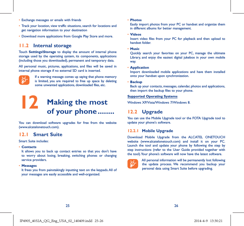 25 26•  Exchange messages or emails with friends•  Track your location, view traffic situations, search for locations and get navigation information to your destination•  Download more applications from Google Play Store and more.11.2  Internal storageTouch  Settings\Storage to display the amount of internal phone storage used by the operating system, its components, applications (including those you downloaded), permanent and temporary data. All personal music, pictures, applications, and files will be saved in internal phone storage if no external SD card is inserted.If a warning message comes up saying that phone memory is limited, you are required to free up space by deleting some unwanted applications, downloaded files, etc.12   Making the most of your phone ........You can download software upgrades for free from the website (www.alcatelonetouch.com). 12.1  Smart SuiteSmart Suite includes:•  ContactsIt allows you to back up contact entries so that you don&apos;t have to worry about losing, breaking, switching phones or changing service providers.•  MessagesIt frees you from painstakingly inputting text on the keypads. All of your messages are easily accessible and well-organized.•  PhotosEasily import photos from your PC or handset and organize them in different albums for better management.•  VideosInsert video files from your PC for playback and then upload to handset folder.•  MusicQuickly search your favorites on your PC, manage the ultimate Library, and enjoy the easiest digital jukebox in your own mobile way. •  Application Import downloaded mobile applications and have them installed onto your handset upon synchronization.•  Backup Back up your contacts, messages, calendar, photos and applications, then import the backup files to your phone.Supported Operating SystemsWindows XP/Vista/Windows 7/Windows 8.12.2  UpgradeYou can use the Mobile Upgrade tool or the FOTA Upgrade tool to  update your phone&apos;s software.12.2.1  Mobile UpgradeDownload Mobile Upgrade from the ALCATEL ONETOUCH website (www.alcatelonetouch.com) and install it on your PC. Launch the tool and update your phone by following the step by step instructions (refer to the User Guide provided together with the tool). Your phone’s software will now have the latest software. All personal information will be permanently lost following the update process. We recommend you backup your personal data using Smart Suite before upgrading.IP4905_4032A_QG_Eng_USA_02_140409.indd   25-26IP4905_4032A_QG_Eng_USA_02_140409.indd   25-26 2014-4-9   13:30:212014-4-9   13:30:21