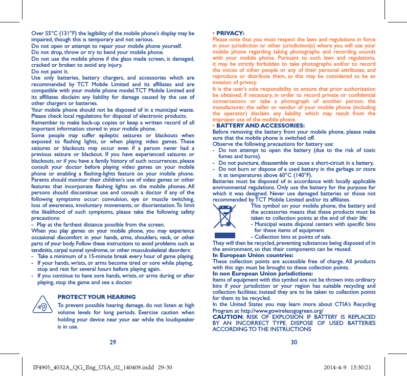 29 30Over 55°C (131°F) the legibility of the mobile phone’s display may be impaired, though this is temporary and not serious. Do not open or attempt to repair your mobile phone yourself.Do not drop, throw or try to bend your mobile phone.Do not use the mobile phone if the glass made screen, is damaged, cracked or broken to avoid any injury.Do not paint it.Use only batteries, battery chargers, and accessories which are recommended by TCT Mobile Limited and its affiliates and are compatible with your mobile phone model.TCT Mobile Limited and its affiliates disclaim any liability for damage caused by the use of other chargers or batteries.Your mobile phone should not be disposed of in a municipal waste. Please check local regulations for disposal of electronic products.Remember to make back-up copies or keep a written record of all important information stored in your mobile phone.Some people may suffer epileptic seizures or blackouts when exposed to flashing lights, or when playing video games. These seizures or blackouts may occur even if a person never had a previous seizure or blackout. If you have experienced seizures or blackouts, or if you have a family history of such occurrences, please consult your doctor before playing video games on your mobile phone or enabling a flashing-lights feature on your mobile phone. Parents should monitor their children’s use of video games or other features that incorporate flashing lights on the mobile phones. All persons should discontinue use and consult a doctor if any of the following symptoms occur: convulsion, eye or muscle twitching, loss of awareness, involuntary movements, or disorientation. To limit the likelihood of such symptoms, please take the following safety precautions:-  Play at the farthest distance possible from the screen.When you play games on your mobile phone, you may experience occasional discomfort in your hands, arms, shoulders, neck, or other parts of your body. Follow these instructions to avoid problems such as tendinitis, carpal tunnel syndrome, or other musculoskeletal disorders:-  Take a minimum of a 15-minute break every hour of game playing.-  If your hands, wrists, or arms become tired or sore while playing, stop and rest for several hours before playing again.-  If you continue to have sore hands, wrists, or arms during or after playing, stop the game and see a doctor.PROTECT YOUR  HEARING To prevent possible hearing damage, do not listen at high volume levels for long periods. Exercise caution when holding your device near your ear while the loudspeaker is in use.• PRIVACY:Please note that you must respect the laws and regulations in force in your jurisdiction or other jurisdiction(s) where you will use your mobile phone regarding taking photographs and recording sounds with your mobile phone. Pursuant to such laws and regulations, it may be strictly forbidden to take photographs and/or to record the voices of other people or any of their personal attributes, and reproduce or distribute them, as this may be considered to be an invasion of privacy.  It is the user’s sole responsibility to ensure that prior authorization be obtained, if necessary, in order to record private or confidential conversations or take a photograph of another person; the manufacturer, the seller or vendor of your mobile phone (including the operator) disclaim any liability which may result from the improper use of the mobile phone.• BATTERY AND ACCESSORIES:Before removing the battery from your mobile phone, please make sure that the mobile phone is switched off. Observe the following precautions for battery use: -  Do not attempt to open the battery (due to the risk of toxic fumes and burns). -  Do not puncture, disassemble or cause a short-circuit in a battery, -  Do not burn or dispose of a used battery in the garbage or store it at temperatures above 60°C (140°F). Batteries must be disposed of in accordance with locally applicable environmental regulations. Only use the battery for the purpose for which it was designed. Never use damaged batteries or those not recommended by TCT Mobile Limited and/or its affiliates.  This symbol on your mobile phone, the battery and the accessories means that these products must be taken to collection points at the end of their life: -  Municipal waste disposal centers with specific bins for these items of equipment  - Collection bins at points of sale.They will then be recycled, preventing substances being disposed of in the environment, so that their components can be reused.In European Union countries:These collection points are accessible free of charge. All products with this sign must be brought to these collection points.In non European Union jurisdictions:Items of equipment with this symbol are not be thrown into ordinary bins if your jurisdiction or your region has suitable recycling and collection facilities; instead they are to be taken to collection points for them to be recycled.In the United States you may learn more about CTIA’s Recycling Program at http://www.gowirelessgogreen.org/CAUTION: RISK OF EXPLOSION IF BATTERY IS REPLACED BY AN INCORRECT TYPE. DISPOSE OF USED BATTERIES ACCORDING TO THE  INSTRUCTIONSIP4905_4032A_QG_Eng_USA_02_140409.indd   29-30IP4905_4032A_QG_Eng_USA_02_140409.indd   29-30 2014-4-9   13:30:212014-4-9   13:30:21