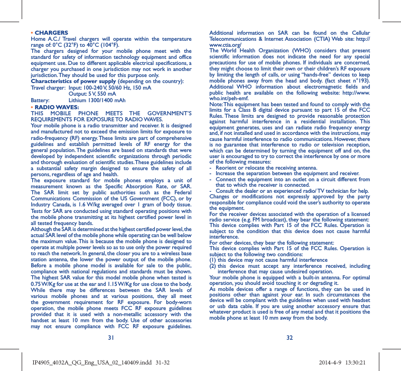 31 32• CHARGERSHome A.C./ Travel chargers will operate within the temperature range of: 0°C (32°F) to 40°C (104°F).The chargers designed for your mobile phone meet with the standard for safety of information technology equipment and office equipment use. Due to different applicable electrical specifications, a charger you purchased in one jurisdiction may not work in another jurisdiction. They should be used for this purpose only.Characteristics of power supply (depending on the country):Travel charger:  Input: 100-240 V, 50/60 Hz, 150 mA  Output: 5 V, 550 mA Battery:  Lithium 1300/1400 mAh• RADIO WAVES:THIS MOBILE PHONE MEETS THE GOVERNMENT’S REQUIREMENTS FOR EXPOSURE TO RADIO WAVES.Your mobile phone is a radio transmitter and receiver. It is designed and manufactured not to exceed the emission limits for exposure to radio-frequency (RF) energy. These limits are part of comprehensive guidelines and establish permitted levels of RF energy for the general population. The guidelines are based on standards that were developed by independent scientific organizations through periodic and thorough evaluation of scientific studies. These guidelines include a substantial safety margin designed to ensure the safety of all persons, regardless of age and health.The exposure standard for mobile phones employs a unit of measurement known as the Specific Absorption Rate, or SAR. The SAR limit set by public authorities such as the Federal Communications Commission of the US Government (FCC), or by Industry Canada, is 1.6 W/kg averaged over 1 gram of body tissue. Tests for SAR are conducted using standard operating positions with the mobile phone transmitting at its highest certified power level in all tested frequency bands.Although the SAR is determined at the highest certified power level, the actual SAR level of the mobile phone while operating can be well below the maximum value. This is because the mobile phone is designed to operate at multiple power levels so as to use only the power required to reach the network. In general, the closer you are to a wireless base station antenna, the lower the power output of the mobile phone. Before a mobile phone model is available for sale to the public, compliance with national regulations and standards must be shown.The highest SAR value for this model mobile phone when tested is 0.75 W/Kg for use at the ear and 1.15 W/Kg for use close to the body. While there may be differences between the SAR levels of various mobile phones and at various positions, they all meet the government requirement for RF exposure. For body-worn operation, the mobile phone meets FCC RF exposure guidelines provided that it is used with a non-metallic accessory with the handset at least 10 mm from the body. Use of other accessories may not ensure compliance with FCC RF exposure guidelines.Additional information on SAR can be found on the Cellular Telecommunications &amp; Internet Association (CTIA) Web site: http://www.ctia.org/The World Health Organization (WHO) considers that present scientific information does not indicate the need for any special precautions for use of mobile phones. If individuals are concerned, they might choose to limit their own or their children’s RF exposure by limiting the length of calls, or using “hands-free” devices to keep mobile phones away from the head and body. (fact sheet n°193). Additional WHO information about electromagnetic fields and public health are available on the following website: http://www.who.int/peh-emf. Note: This equipment has been tested and found to comply with the limits for a Class B digital device pursuant to part 15 of the FCC Rules. These limits are designed to provide reasonable protection against harmful interference in a residential installation. This equipment generates, uses and can radiate radio frequency energy and, if not installed and used in accordance with the instructions, may cause harmful interference to radio communications. However, there is no guarantee that interference to radio or television reception, which can be determined by turning the equipment off and on, the user is encouraged to try to correct the interference by one or more of the following measures:-  Reorient or relocate the receiving antenna.-  Increase the separation between the equipment and receiver.-  Connect the equipment into an outlet on a circuit different from that to which the receiver is connected.-  Consult the dealer or an experienced radio/ TV technician for help.Changes or modifications not expressly approved by the party responsible for compliance could void the user’s authority to operate the equipment.For the receiver devices associated with the operation of a licensed radio service (e.g. FM broadcast), they bear the following statement:This device complies with Part 15 of the FCC Rules. Operation is subject to the condition that this device does not cause harmful interference.For other devices, they bear the following statement:This device complies with Part 15 of the FCC Rules. Operation is subject to the following two conditions:(1) this device may not cause harmful interference(2)  this device must accept any interference received, including interference that may cause undesired operation.Your mobile phone is equipped with a built-in antenna. For optimal operation, you should avoid touching it or degrading it.As mobile devices offer a range of functions, they can be used in positions other than against your ear. In such circumstances the device will be compliant with the guidelines when used with headset or usb data cable. If you are using another accessory ensure that whatever product is used is free of any metal and that it positions the mobile phone at least 10 mm away from the body.IP4905_4032A_QG_Eng_USA_02_140409.indd   31-32IP4905_4032A_QG_Eng_USA_02_140409.indd   31-32 2014-4-9   13:30:212014-4-9   13:30:21