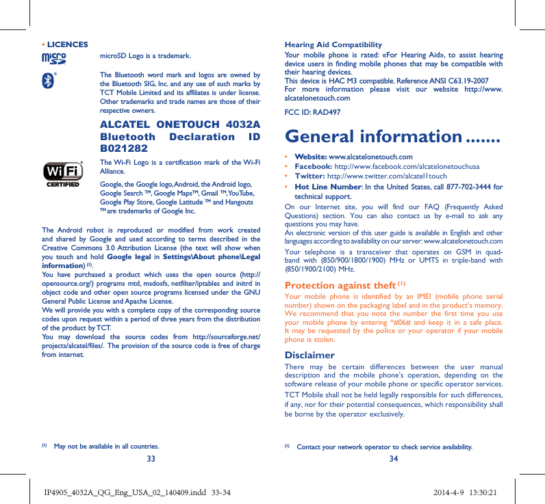 33 34• LICENCES microSD Logo is a trademark. The Bluetooth word mark and logos are owned by the Bluetooth SIG, Inc. and any use of such marks by TCT Mobile Limited and its affiliates is under license. Other trademarks and trade names are those of their respective owners.  ALCATEL ONETOUCH 4032A Bluetooth Declaration ID B021282 The Wi-Fi Logo is a certification mark of the Wi-Fi Alliance.Google, the Google logo, Android, the Android logo, Google Search TM, Google MapsTM, Gmail TM, YouTube, Google Play Store, Google Latitude TM and Hangouts TM are trademarks of Google Inc.The Android robot is reproduced or modified from work created and shared by Google and used according to terms described in the Creative Commons 3.0 Attribution License (the text will show when you touch and hold Google legal in Settings\About phone\Legal information) (1).You have purchased a product which uses the open source (http://opensource.org/) programs mtd, msdosfs, netfilter/iptables and initrd in object code and other open source programs licensed under the GNU General Public License and Apache License. We will provide you with a complete copy of the corresponding source codes upon request within a period of three years from the distribution of the product by TCT. You may download the source codes from http://sourceforge.net/projects/alcatel/files/.  The provision of the source code is free of charge from internet. Hearing Aid CompatibilityYour mobile phone is rated: «For Hearing Aid», to assist hearing device users in finding mobile phones that may be compatible with their hearing devices.This device is HAC M3 compatible. Reference ANSI C63.19-2007For more information please visit our website http://www.alcatelonetouch.comFCC ID: RAD497General information .......• Website: www.alcatelonetouch.com• Facebook: http://www.facebook.com/alcatelonetouchusa• Twitter: http://www.twitter.com/alcatel1touch• Hot Line Number: In the United States, call 877-702-3444 for technical support.On our Internet site, you will find our FAQ (Frequently Asked Questions) section. You can also contact us by e-mail to ask any questions you may have. An electronic version of this user guide is available in English and other languages according to availability on our server: www.alcatelonetouch.comYour telephone is a transceiver that operates on GSM in quad-band with (850/900/1800/1900) MHz or UMTS in triple-band with (850/1900/2100) MHz.Protection against theft (1)Your mobile phone is identified by an IMEI (mobile phone serial number) shown on the packaging label and in the product’s memory. We recommend that you note the number the first time you use your mobile phone by entering *#06# and keep it in a safe place. It may be requested by the police or your operator if your mobile phone is stolen. DisclaimerThere may be certain differences between the user manual description and the mobile phone’s operation, depending on the software release of your mobile phone or specific operator services.TCT Mobile shall not be held legally responsible for such differences, if any, nor for their potential consequences, which responsibility shall be borne by the operator exclusively.(1)  Contact your network operator to check service availability.(1)  May not be available in all countries.IP4905_4032A_QG_Eng_USA_02_140409.indd   33-34IP4905_4032A_QG_Eng_USA_02_140409.indd   33-34 2014-4-9   13:30:212014-4-9   13:30:21