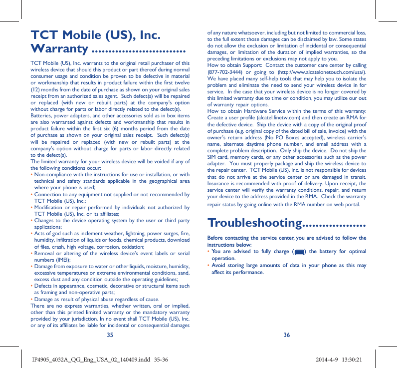 35 36TCT Mobile (US), Inc. Warranty ............................TCT Mobile (US), Inc. warrants to the original retail purchaser of this wireless device that should this product or part thereof during normal consumer usage and condition be proven to be defective in material or workmanship that results in product failure within the first twelve (12) months from the date of purchase as shown on your original sales receipt from an authorized sales agent.  Such defect(s) will be repaired or replaced (with new or rebuilt parts) at the company’s option without charge for parts or labor directly related to the defect(s). Batteries, power adapters, and other accessories sold as in box items are also warranted against defects and workmanship that results in product failure within the first six (6) months period from the date of purchase as shown on your original sales receipt.  Such defect(s) will be repaired or replaced (with new or rebuilt parts) at the company’s option without charge for parts or labor directly related to the defect(s). The limited warranty for your wireless device will be voided if any of the following conditions occur: •  Non-compliance with the instructions for use or installation, or with technical and safety standards applicable in the geographical area where your phone is used;•  Connection to any equipment not supplied or not recommended by TCT Mobile (US), Inc.;•  Modification or repair performed by individuals not authorized by TCT Mobile (US), Inc. or its affiliates; •  Changes to the device operating system by the user or third party applications;•  Acts of god such as inclement weather, lightning, power surges, fire, humidity, infiltration of liquids or foods, chemical products, download of files, crash, high voltage, corrosion, oxidation;•  Removal or altering of the wireless device’s event labels or serial numbers (IMEI);•  Damage from exposure to water or other liquids, moisture, humidity, excessive temperatures or extreme environmental conditions, sand, excess dust and any condition outside the operating guidelines;•  Defects in appearance, cosmetic, decorative or structural items such as framing and non-operative parts;• Damage as result of physical abuse regardless of cause. There are no express warranties, whether written, oral or implied, other than this printed limited warranty or the mandatory warranty provided by your jurisdiction. In no event shall TCT Mobile (US), Inc. or any of its affiliates be liable for incidental or consequential damages of any nature whatsoever, including but not limited to commercial loss, to the full extent those damages can be disclaimed by law. Some states do not allow the exclusion or limitation of incidental or consequential damages, or limitation of the duration of implied warranties, so the preceding limitations or exclusions may not apply to you.How to obtain Support:  Contact the customer care center by calling (877-702-3444) or going to (http://www.alcatelonetouch.com/usa/).  We have placed many self-help tools that may help you to isolate the problem and eliminate the need to send your wireless device in for service.  In the case that your wireless device is no longer covered by this limited warranty due to time or condition, you may utilize our out of warranty repair options. How to obtain Hardware Service within the terms of this warranty: Create a user profile (alcatel.finetw.com) and then create an RMA for the defective device.  Ship the device with a copy of the original proof of purchase (e.g. original copy of the dated bill of sale, invoice) with the owner’s return address (No PO Boxes accepted), wireless carrier’s name, alternate daytime phone number, and email address with a complete problem description.  Only ship the device.  Do not ship the SIM card, memory cards, or any other accessories such as the power adapter.  You must properly package and ship the wireless device to the repair center.  TCT Mobile (US), Inc. is not responsible for devices that do not arrive at the service center or are damaged in transit.  Insurance is recommended with proof of delivery. Upon receipt, the service center will verify the warranty conditions, repair, and return your device to the address provided in the RMA.  Check the warranty repair status by going online with the RMA number on web portal. Troubleshooting...................Before contacting the service center, you are advised to follow the instructions below:•  You are advised to fully charge (   ) the battery for optimal operation.•  Avoid storing large amounts of data in your phone as this may affect its performance.IP4905_4032A_QG_Eng_USA_02_140409.indd   35-36IP4905_4032A_QG_Eng_USA_02_140409.indd   35-36 2014-4-9   13:30:212014-4-9   13:30:21