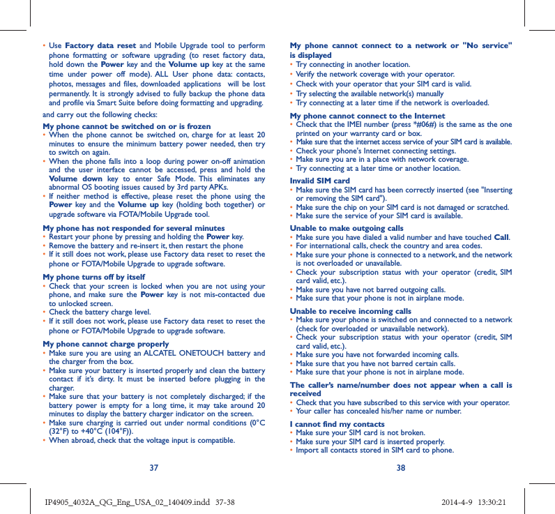 37 38•  Use  Factory data reset and Mobile Upgrade tool to perform phone formatting or software upgrading (to reset factory data, hold down the Power key and the Volume up key at the same time under power off mode). ALL User phone data: contacts, photos, messages and files, downloaded applications  will be lost permanently. It is strongly advised to fully backup the phone data and profile via Smart Suite before doing formatting and upgrading. and carry out the following checks:My phone cannot be switched on or is frozen •  When the phone cannot be switched on, charge for at least 20 minutes to ensure the minimum battery power needed, then try to switch on again.•  When the phone falls into a loop during power on-off animation and the user interface cannot be accessed, press and hold the Volume down key to enter Safe Mode. This eliminates any abnormal OS booting issues caused by 3rd party APKs.•  If neither method is effective, please reset the phone using the Power key and the Volume up key (holding both together) or upgrade software via FOTA/Mobile Upgrade tool.My phone has not responded for several minutes•  Restart your phone by pressing and holding the Power key.•  Remove the battery and re-insert it, then restart the phone •  If it still does not work, please use Factory data reset to reset the phone or FOTA/Mobile Upgrade to upgrade software.My phone turns off by itself•  Check that your screen is locked when you are not using your phone, and make sure the Power key is not mis-contacted due to unlocked screen.•  Check the battery charge level.•  If it still does not work, please use Factory data reset to reset the phone or FOTA/Mobile Upgrade to upgrade software.My phone cannot charge properly•  Make sure you are using an ALCATEL ONETOUCH battery and the charger from the box.•  Make sure your battery is inserted properly and clean the battery contact if it’s dirty. It must be inserted before plugging in the charger.•  Make sure that your battery is not completely discharged; if the battery power is empty for a long time, it may take around 20 minutes to display the battery charger indicator on the screen.•  Make sure charging is carried out under normal conditions (0°C (32°F) to +40°C (104°F)).•  When abroad, check that the voltage input is compatible.My phone cannot connect to a network or &quot;No service&quot; is displayed•  Try connecting in another location.•  Verify the network coverage with your operator.•  Check with your operator that your SIM card is valid.•  Try selecting the available network(s) manually •  Try connecting at a later time if the network is overloaded.My phone cannot connect to the Internet•  Check that the IMEI number (press *#06#) is the same as the one printed on your warranty card or box.•  Make sure that the internet access service of your SIM card is available.•  Check your phone&apos;s Internet connecting settings.•  Make sure you are in a place with network coverage.•  Try connecting at a later time or another location.Invalid SIM card•  Make sure the SIM card has been correctly inserted (see &quot;Inserting or removing the SIM card&quot;).•  Make sure the chip on your SIM card is not damaged or scratched.•  Make sure the service of your SIM card is available.Unable to make outgoing calls•  Make sure you have dialed a valid number and have touched Call.•  For international calls, check the country and area codes.•  Make sure your phone is connected to a network, and the network is not overloaded or unavailable.•  Check your subscription status with your operator (credit, SIM card valid, etc.).•  Make sure you have not barred outgoing calls.•  Make sure that your phone is not in airplane mode.Unable to receive incoming calls•  Make sure your phone is switched on and connected to a network (check for overloaded or unavailable network).•  Check your subscription status with your operator (credit, SIM card valid, etc.).•  Make sure you have not forwarded incoming calls.•  Make sure that you have not barred certain calls.•  Make sure that your phone is not in airplane mode.The caller’s name/number does not appear when a call is received•  Check that you have subscribed to this service with your operator.•  Your caller has concealed his/her name or number.I cannot find my contacts•  Make sure your SIM card is not broken.•  Make sure your SIM card is inserted properly.•  Import all contacts stored in SIM card to phone.IP4905_4032A_QG_Eng_USA_02_140409.indd   37-38IP4905_4032A_QG_Eng_USA_02_140409.indd   37-38 2014-4-9   13:30:212014-4-9   13:30:21