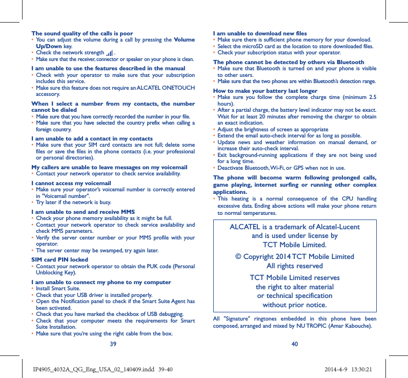 39 40The sound quality of the calls is poor•  You can adjust the volume during a call by pressing the Volume Up/Down key.•  Check the network strength   .•  Make sure that the receiver, connector or speaker on your phone is clean.I am unable to use the features described in the manual•  Check with your operator to make sure that your subscription includes this service.•  Make sure this feature does not require an ALCATEL ONETOUCH accessory.When I select a number from my contacts, the number cannot be dialed•  Make sure that you have correctly recorded the number in your file.•  Make sure that you have selected the country prefix when calling a foreign country.I am unable to add a contact in my contacts•  Make sure that your SIM card contacts are not full; delete some files or save the files in the phone contacts (i.e. your professional or personal directories).My callers are unable to leave messages on my voicemail•  Contact your network operator to check service availability.I cannot access my voicemail•  Make sure your operator’s voicemail number is correctly entered in &quot;Voicemail number&quot;.•  Try later if the network is busy.I am unable to send and receive MMS•  Check your phone memory availability as it might be full.•  Contact your network operator to check service availability and check MMS parameters.•  Verify the server center number or your MMS profile with your operator.•  The server center may be swamped, try again later.SIM card PIN locked•  Contact your network operator to obtain the PUK code (Personal Unblocking Key).I am unable to connect my phone to my computer•  Install Smart Suite.•  Check that your USB driver is installed properly.•  Open the Notification panel to check if the Smart Suite Agent has been activated.•  Check that you have marked the checkbox of USB debugging.•  Check that your computer meets the requirements for Smart Suite Installation.•  Make sure that you’re using the right cable from the box.I am unable to download new files•  Make sure there is sufficient phone memory for your download.•  Select the microSD card as the location to store downloaded files.•  Check your subscription status with your operator.The phone cannot be detected by others via Bluetooth•  Make sure that Bluetooth is turned on and your phone is visible to other users.•  Make sure that the two phones are within Bluetooth’s detection range.How to make your battery last longer•  Make sure you follow the complete charge time (minimum 2.5 hours).•  After a partial charge, the battery level indicator may not be exact. Wait for at least 20 minutes after removing the charger to obtain an exact indication.•  Adjust the brightness of screen as appropriate•  Extend the email auto-check interval for as long as possible.•  Update news and weather information on manual demand, or increase their auto-check interval.•  Exit background-running applications if they are not being used for a long time.•  Deactivate Bluetooth, Wi-Fi, or GPS when not in use.The phone will become warm following prolonged calls, game playing, internet surfing or running other complex applications. •  This heating is a normal consequence of the CPU handling excessive data. Ending above actions will make your phone return to normal temperatures.ALCATEL is a trademark of Alcatel-Lucentand is used under license by TCT Mobile Limited.© Copyright 2014 TCT Mobile LimitedAll rights reservedTCT Mobile Limited reserves the right to alter material or technical specification without prior notice.All &quot;Signature&quot; ringtones embedded in this phone have been composed, arranged and mixed by NU TROPIC (Amar Kabouche).IP4905_4032A_QG_Eng_USA_02_140409.indd   39-40IP4905_4032A_QG_Eng_USA_02_140409.indd   39-40 2014-4-9   13:30:212014-4-9   13:30:21