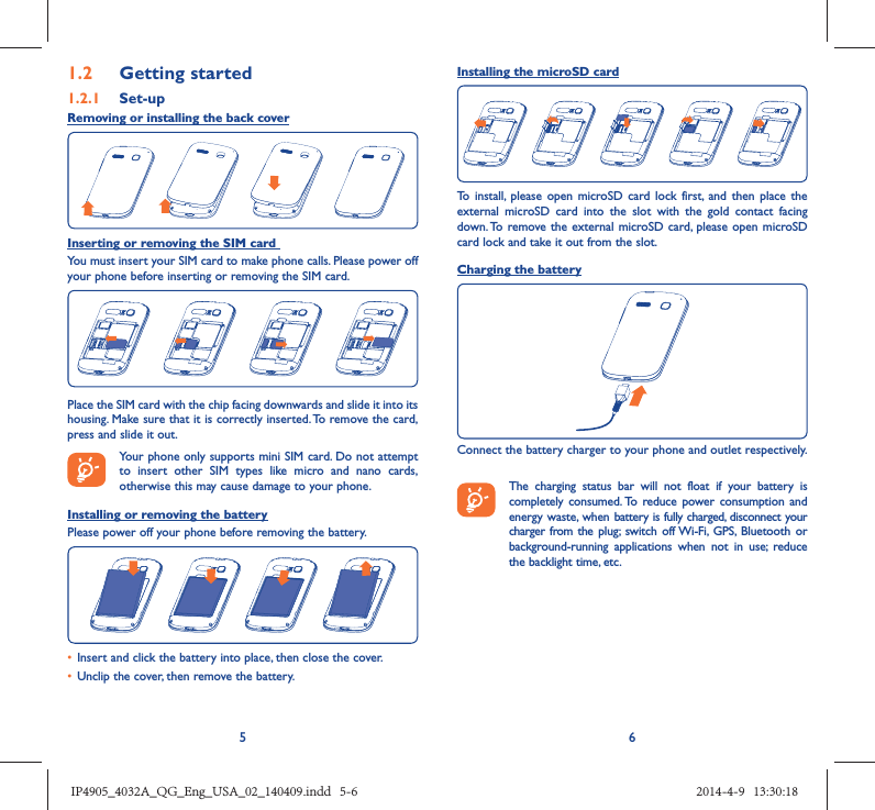 561.2  Getting started1.2.1   Set-upRemoving or installing the back coverInserting or removing the SIM card You must insert your SIM card to make phone calls. Please power off your phone before inserting or removing the SIM card.Place the SIM card with the chip facing downwards and slide it into its housing. Make sure that it is correctly inserted. To remove the card, press and slide it out. Your phone only supports mini SIM card. Do not attempt to insert other SIM types like micro and nano cards, otherwise this may cause damage to your phone.Installing or removing the batteryPlease power off your phone before removing the battery.•  Insert and click the battery into place, then close the cover.•  Unclip the cover, then remove the battery.Installing the microSD cardTo install, please open microSD card lock first, and then place the external microSD card into the slot with the gold contact facing down. To remove the external microSD card, please open microSD card lock and take it out from the slot.Charging the batteryConnect the battery charger to your phone and outlet respectively.   The charging status bar will not float if your battery is completely consumed. To reduce power consumption and energy waste, when battery is fully charged, disconnect your charger from the plug; switch off Wi-Fi, GPS, Bluetooth or background-running applications when not in use; reduce the backlight time, etc.IP4905_4032A_QG_Eng_USA_02_140409.indd   5-6IP4905_4032A_QG_Eng_USA_02_140409.indd   5-6 2014-4-9   13:30:182014-4-9   13:30:18