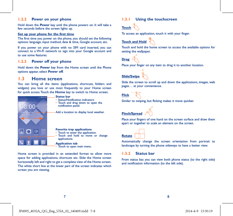 781.2.2  Power on your phoneHold down the Power key until the phone powers on. It will take a few seconds before the screen lights up.Set up your phone for the first timeThe first time you power on the phone, you should set the following options: language, input method, date &amp; time, Google account, etc.If you power on your phone with no SIM card inserted, you can connect to a Wi-Fi network to sign into your Google account and to use some features.1.2.3  Power off your phoneHold down the Power key from the Home screen until the Phone options appear, select Power off.1.3  Home screenYou can bring all the items (applications, shortcuts, folders and widgets) you love or use most frequently to your Home screen for quick access. Touch the Home key to switch to Home screen.Status bar•  Status/Notification indicators •  Touch and drag down to open the notification panel.Application tab•  Touch to open main menu.Favorite tray applications•  Touch to enter the application.•  Touch and hold to move or change applications.Add a location to display local weather.Home screen is provided in an extended format to allow more space for adding applications, shortcuts etc. Slide the Home screen horizontally left and right to get a complete view of the Home screen. The white short line at the lower part of the screen indicates which screen you are viewing.1.3.1  Using the touchscreenTouch  To access an application, touch it with your finger.Touch and Hold  Touch and hold the home screen to access the available options for setting the wallpaper.Drag  Place your finger on any item to drag it to another location.Slide/Swipe  Slide the screen to scroll up and down the applications, images, web pages… at your convenience.Flick  Similar to swiping, but flicking makes it move quicker.Pinch/Spread  Place your fingers of one hand on the screen surface and draw them apart or together to scale an element on the screen.Rotate  Automatically change the screen orientation from portrait to landscape by turning the phone sideways to have a better view.1.3.2  Status barFrom status bar, you can view both phone status (to the right side) and notification information (to the left side). IP4905_4032A_QG_Eng_USA_02_140409.indd   7-8IP4905_4032A_QG_Eng_USA_02_140409.indd   7-8 2014-4-9   13:30:192014-4-9   13:30:19