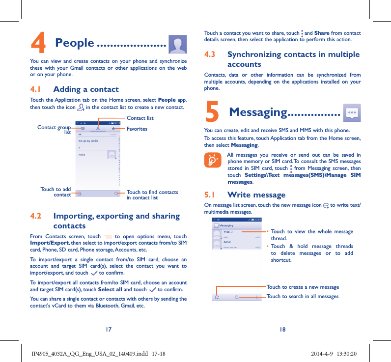 17 184 People .....................You can view and create contacts on your phone and synchronize these with your Gmail contacts or other applications on the web or on your phone.4.1  Adding a contactTouch the Application tab on the Home screen, select People app, then touch the icon   in the contact list to create a new contact.Contact group list Touch to find contacts in contact listFavoritesContact listTouch to add contact4.2  Importing, exporting and sharing contactsFrom Contacts screen, touch   to open options menu, touch Import/Export, then select to import/export contacts from/to SIM card, Phone, SD card, Phone storage, Accounts, etc.To import/export a single contact from/to SIM card, choose an account and target SIM card(s), select the contact you want to import/export, and touch   to confirm.To import/export all contacts from/to SIM card, choose an account  and target SIM card(s), touch Select all and touch   to confirm.You can share a single contact or contacts with others by sending the contact&apos;s vCard to them via Bluetooth, Gmail, etc.Touch a contact you want to share, touch   and Share from contact details screen, then select the application to perform this action. 4.3  Synchronizing contacts in multiple accountsContacts, data or other information can be synchronized from multiple accounts, depending on the applications installed on your phone.5 Messaging ................You can create, edit and receive SMS and MMS with this phone.To access this feature, touch Application tab from the Home screen, then select Messaging. All messages you receive or send out can be saved in phone memory or SIM card. To consult the SMS messages stored in SIM card, touch   from Messaging screen, then touch  Settings\Text messages(SMS)\Manage SIM messages.5.1  Write messageOn message list screen, touch the new message icon   to write text/multimedia messages.Touch to create a new messageTouch to search in all messages•  Touch to view the whole message thread.•  Touch &amp; hold message threads to delete messages or to add shortcut. IP4905_4032A_QG_Eng_USA_02_140409.indd   17-18IP4905_4032A_QG_Eng_USA_02_140409.indd   17-18 2014-4-9   13:30:202014-4-9   13:30:20
