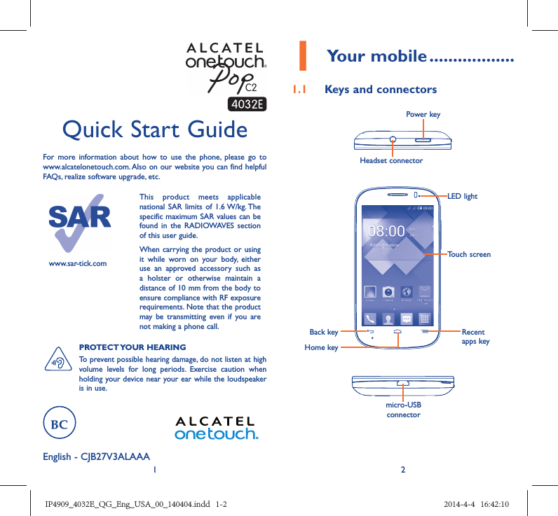 12English - CJB27V3ALAAA Quick Start GuideFor more information about how to use the phone, please go to www.alcatelonetouch.com. Also on our website you can find helpful FAQs, realize software upgrade, etc.www.sar-tick.comThis product meets applicable national SAR limits of 1.6 W/kg. The specific maximum SAR values can be found in the RADIOWAVES section of this user guide.When carrying the product or using it while worn on your body, either use an approved accessory such as a holster or otherwise maintain a distance of 10 mm from the body to ensure compliance with RF exposure requirements. Note that the product may be transmitting even if you are not making a phone call.PROTECT YOUR  HEARING To prevent possible hearing damage, do not listen at high volume levels for long periods. Exercise caution when holding your device near your ear while the loudspeaker is in use.1 Your mobile ..................1.1  Keys and connectorsHeadset connector Power keymicro-USB connectorBack keyHome keyRecent apps keyTouch screenLED lightIP4909_4032E_QG_Eng_USA_00_140404.indd   1-2IP4909_4032E_QG_Eng_USA_00_140404.indd   1-2 2014-4-4   16:42:102014-4-4   16:42:10