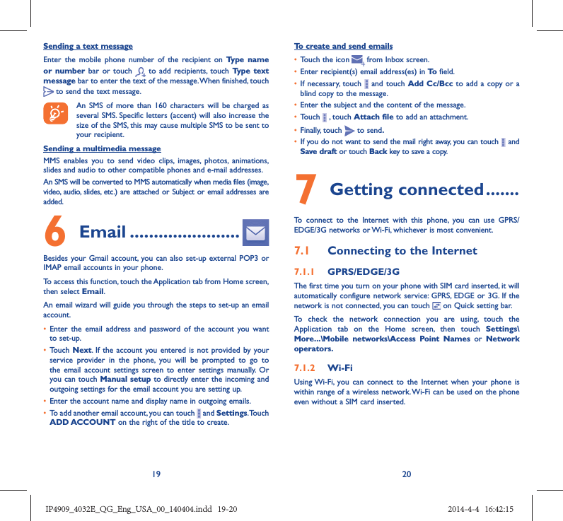 19 20Sending a text messageEnter the mobile phone number of the recipient on Type name or number bar or touch   to add recipients, touch Type text message bar to enter the text of the message. When finished, touch  to send the text message. An SMS of more than 160 characters will be charged as several SMS. Specific letters (accent) will also increase the size of the SMS, this may cause multiple SMS to be sent to your recipient.Sending a multimedia messageMMS enables you to send video clips, images, photos, animations, slides and audio to other compatible phones and e-mail addresses. An SMS will be converted to MMS automatically when media files (image, video, audio, slides, etc.) are attached or Subject or email addresses are added.6  Email .......................Besides your Gmail account, you can also set-up external POP3 or IMAP email accounts in your phone.To access this function, touch the Application tab from Home screen, then select Email.An email wizard will guide you through the steps to set-up an email account.•  Enter the email address and password of the account you want to set-up.•  Touch Next. If the account you entered is not provided by your service provider in the phone, you will be prompted to go to the email account settings screen to enter settings manually. Or you can touch Manual setup to directly enter the incoming and outgoing settings for the email account you are setting up.•  Enter the account name and display name in outgoing emails.•  To add another email account, you can touch   and Settings. Touch ADD ACCOUNT on the right of the title to create.To create and send emails•  Touch the icon     from  Inbox  screen.•  Enter recipient(s) email address(es) in To  field.•  If necessary, touch   and touch Add Cc/Bcc to add a copy or a blind copy to the message.•  Enter the subject and the content of the message.•  Touch   , touch Attach file to add an attachment.•  Finally, touch   to send.•  If you do not want to send the mail right away, you can touch   and Save draft or touch Back key to save a copy. 7 Getting connected .......To connect to the Internet with this phone, you can use GPRS/EDGE/3G networks or Wi-Fi, whichever is most convenient.7.1  Connecting to the Internet7.1.1  GPRS/EDGE/3GThe first time you turn on your phone with SIM card inserted, it will automatically configure network service: GPRS, EDGE or 3G. If the network is not connected, you can touch   on Quick setting bar.To check the network connection you are using, touch the Application tab on the Home screen, then touch Settings\More...\Mobile networks\Access Point Names or Network operators.7.1.2  Wi-FiUsing Wi-Fi, you can connect to the Internet when your phone is within range of a wireless network. Wi-Fi can be used on the phone even without a SIM card inserted.IP4909_4032E_QG_Eng_USA_00_140404.indd   19-20IP4909_4032E_QG_Eng_USA_00_140404.indd   19-20 2014-4-4   16:42:152014-4-4   16:42:15