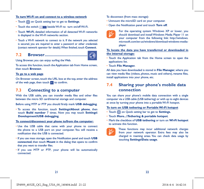 21 22To turn Wi-Fi on and connect to a wireless network•  Touch   on Quick setting bar to get to Settings.•  Touch the switch   beside Wi-Fi to  turn on/off Wi-Fi.•  Touch Wi-Fi, detailed information of all detected Wi-Fi networks is displayed in the Wi-Fi networks section.•  Touch a Wi-Fi network to connect to it. If the network you selected is secured, you are required to enter a password or other credentials (contact network operator for details). When finished, touch Connect.7.2  Browser .....................................Using Browser, you can enjoy surfing the Web.To access this function, touch the Application tab from Home screen, then touch Browser.To go to a web pageOn Browser screen, touch the URL box at the top, enter the address of the web page, then touch   to confirm. 7.3  Connecting to a computerWith the USB cable, you can transfer media files and other files between the micro SD card/internal storage and computer. Before using MTP or PTP you should firstly mark USB debugging. •  To access this function, touch Settings\About phone, then touch  Build number 7 times. Now you may touch Settings\Development\USB debugging.To connect/disconnect your phone to/from the computer:•  Use the USB cable that came with your phone to connect the phone to a USB port on your computer. You will receive a notification that the USB is connected.•   If you use mass storage, open the Notification panel and touch USB connected, then touch Mount in the dialog that opens to confirm that you want to transfer files.•  If you use MTP or PTP, your phone will be automatically connected.To disconnect (from mass storage):•  Unmount the microSD card on your computer.•  Open the Notification panel and touch Turn off.  For the operating system Windows XP or lower, you should download and install Windows Media Player 11 on your computer from the following link: http://windows.microsoft.com/en-us/windows/download-windows-media-player.To locate the data you have transferred or downloaded in the internal storage:•  Touch the Application tab from the Home screen to open the applications list.•  Touch File Manager.All data you have downloaded is stored in File Manager, where you can view media files (videos, photos, music and others), rename files, install applications into your phone, etc.7.4  Sharing your phone&apos;s mobile data connectionYou can share your phone&apos;s mobile data connection with a single computer via a USB cable (USB tethering) or with up to eight devices at once by turning your phone into a portable Wi-Fi hotspot.To turn on USB tethering or Portable Wi-Fi hotspot•  Touch   on Quick setting bar to get to Settings.•  Touch More...\Tethering &amp; portable hotspot.•  Mark the checkbox of USB tethering or turn on Wi-Fi hotspot to activate this function. These functions may incur additional network charges from your network operator. Extra fees may also be charged in roaming areas. You can check data usage by touching Settings\Data usage.IP4909_4032E_QG_Eng_USA_00_140404.indd   21-22IP4909_4032E_QG_Eng_USA_00_140404.indd   21-22 2014-4-4   16:42:162014-4-4   16:42:16
