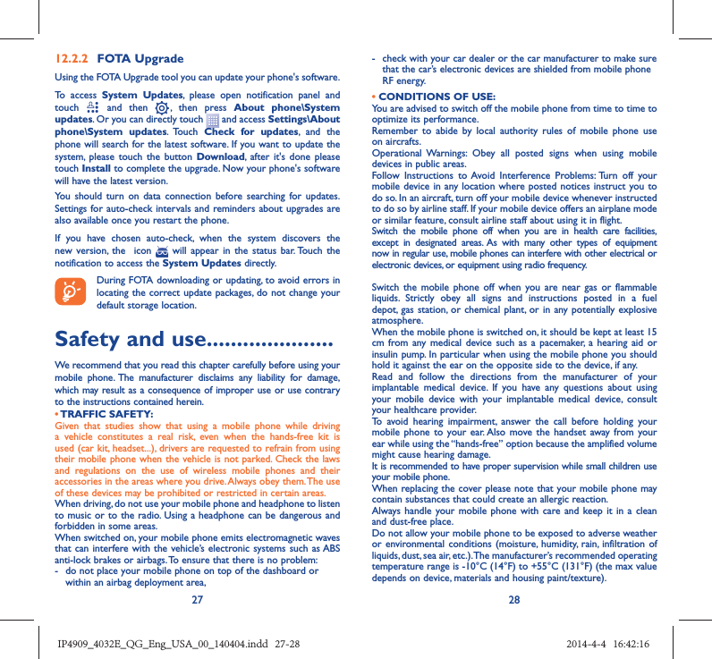 27 2812.2.2  FOTA UpgradeUsing the FOTA Upgrade tool you can update your phone&apos;s software.To access System Updates, please open notification panel and touch   and then   , then press About phone\System updates. Or you can directly touch   and access Settings\About phone\System updates. Touch  Check for updates, and the phone will search for the latest software. If you want to update the system, please touch the button Download, after it&apos;s done please touch Install to complete the upgrade. Now your phone&apos;s software will have the latest version.You should turn on data connection before searching for updates. Settings for auto-check intervals and reminders about upgrades are also available once you restart the phone.If you have chosen auto-check, when the system discovers the new version, the  icon   will appear in the status bar. Touch the notification to access the System Updates directly.During FOTA downloading or updating, to avoid errors in locating the correct update packages, do not change your default storage location.Safety and use .....................We recommend that you read this chapter carefully before using your mobile phone. The manufacturer disclaims any liability for damage, which may result as a consequence of improper use or use contrary to the instructions contained herein.• TRAFFIC  SAFETY:Given that studies show that using a mobile phone while driving a vehicle constitutes a real risk, even when the hands-free kit is used (car kit, headset...), drivers are requested to refrain from using their mobile phone when the vehicle is not parked. Check the laws and regulations on the use of wireless mobile phones and their accessories in the areas where you drive. Always obey them. The use of these devices may be prohibited or restricted in certain areas.When driving, do not use your mobile phone and headphone to listen to music or to the radio. Using a headphone can be dangerous and forbidden in some areas.When switched on, your mobile phone emits electromagnetic waves that can interfere with the vehicle’s electronic systems such as ABS anti-lock brakes or airbags. To ensure that there is no problem:-  do not place your mobile phone on top of the dashboard or within an airbag deployment area,-  check with your car dealer or the car manufacturer to make sure that the car’s electronic devices are shielded from mobile phone RF energy.• CONDITIONS OF USE:You are advised to switch off the mobile phone from time to time to optimize its performance.Remember to abide by local authority rules of mobile phone use on aircrafts.Operational Warnings: Obey all posted signs when using mobile devices in public areas. Follow Instructions to Avoid Interference Problems: Turn off your mobile device in any location where posted notices instruct you to do so. In an aircraft, turn off your mobile device whenever instructed to do so by airline staff. If your mobile device offers an airplane mode or similar feature, consult airline staff about using it in flight.Switch the mobile phone off when you are in health care facilities, except in designated areas. As with many other types of equipment now in regular use, mobile phones can interfere with other electrical or electronic devices, or equipment using radio frequency.Switch the mobile phone off when you are near gas or flammable liquids. Strictly obey all signs and instructions posted in a fuel depot, gas station, or chemical plant, or in any potentially explosive atmosphere.When the mobile phone is switched on, it should be kept at least 15 cm from any medical device such as a pacemaker, a hearing aid or insulin pump. In particular when using the mobile phone you should hold it against the ear on the opposite side to the device, if any. Read and follow the directions from the manufacturer of your implantable medical device. If you have any questions about using your mobile device with your implantable medical device, consult your healthcare provider.To avoid hearing impairment, answer the call before holding your mobile phone to your ear. Also move the handset away from your ear while using the “hands-free” option because the amplified volume might cause hearing damage.It is recommended to have proper supervision while small children use your mobile phone.When replacing the cover please note that your mobile phone may contain substances that could create an allergic reaction.Always handle your mobile phone with care and keep it in a clean and dust-free place.Do not allow your mobile phone to be exposed to adverse weather or environmental conditions (moisture, humidity, rain, infiltration of liquids, dust, sea air, etc.). The manufacturer’s recommended operating temperature range is -10°C (14°F) to +55°C (131°F) (the max value depends on device, materials and housing paint/texture).IP4909_4032E_QG_Eng_USA_00_140404.indd   27-28IP4909_4032E_QG_Eng_USA_00_140404.indd   27-28 2014-4-4   16:42:162014-4-4   16:42:16