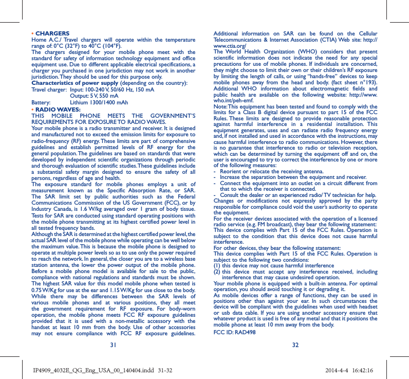 31 32• CHARGERSHome A.C./ Travel chargers will operate within the temperature range of: 0°C (32°F) to 40°C (104°F).The chargers designed for your mobile phone meet with the standard for safety of information technology equipment and office equipment use. Due to different applicable electrical specifications, a charger you purchased in one jurisdiction may not work in another jurisdiction. They should be used for this purpose only.Characteristics of power supply (depending on the country):Travel charger:  Input: 100-240 V, 50/60 Hz, 150 mA  Output: 5 V, 550 mA Battery:  Lithium 1300/1400 mAh• RADIO WAVES:THIS MOBILE PHONE MEETS THE GOVERNMENT’S REQUIREMENTS FOR EXPOSURE TO RADIO WAVES.Your mobile phone is a radio transmitter and receiver. It is designed and manufactured not to exceed the emission limits for exposure to radio-frequency (RF) energy. These limits are part of comprehensive guidelines and establish permitted levels of RF energy for the general population. The guidelines are based on standards that were developed by independent scientific organizations through periodic and thorough evaluation of scientific studies. These guidelines include a substantial safety margin designed to ensure the safety of all persons, regardless of age and health.The exposure standard for mobile phones employs a unit of measurement known as the Specific Absorption Rate, or SAR. The SAR limit set by public authorities such as the Federal Communications Commission of the US Government (FCC), or by Industry Canada, is 1.6 W/kg averaged over 1 gram of body tissue. Tests for SAR are conducted using standard operating positions with the mobile phone transmitting at its highest certified power level in all tested frequency bands.Although the SAR is determined at the highest certified power level, the actual SAR level of the mobile phone while operating can be well below the maximum value. This is because the mobile phone is designed to operate at multiple power levels so as to use only the power required to reach the network. In general, the closer you are to a wireless base station antenna, the lower the power output of the mobile phone. Before a mobile phone model is available for sale to the public, compliance with national regulations and standards must be shown.The highest SAR value for this model mobile phone when tested is 0.75 W/Kg for use at the ear and 1.15 W/Kg for use close to the body. While there may be differences between the SAR levels of various mobile phones and at various positions, they all meet the government requirement for RF exposure. For body-worn operation, the mobile phone meets FCC RF exposure guidelines provided that it is used with a non-metallic accessory with the handset at least 10 mm from the body. Use of other accessories may not ensure compliance with FCC RF exposure guidelines.Additional information on SAR can be found on the Cellular Telecommunications &amp; Internet Association (CTIA) Web site: http://www.ctia.org/The World Health Organization (WHO) considers that present scientific information does not indicate the need for any special precautions for use of mobile phones. If individuals are concerned, they might choose to limit their own or their children’s RF exposure by limiting the length of calls, or using “hands-free” devices to keep mobile phones away from the head and body. (fact sheet n°193). Additional WHO information about electromagnetic fields and public health are available on the following website: http://www.who.int/peh-emf. Note: This equipment has been tested and found to comply with the limits for a Class B digital device pursuant to part 15 of the FCC Rules. These limits are designed to provide reasonable protection against harmful interference in a residential installation. This equipment generates, uses and can radiate radio frequency energy and, if not installed and used in accordance with the instructions, may cause harmful interference to radio communications. However, there is no guarantee that interference to radio or television reception, which can be determined by turning the equipment off and on, the user is encouraged to try to correct the interference by one or more of the following measures:-  Reorient or relocate the receiving antenna.-  Increase the separation between the equipment and receiver.-  Connect the equipment into an outlet on a circuit different from that to which the receiver is connected.-  Consult the dealer or an experienced radio/ TV technician for help.Changes or modifications not expressly approved by the party responsible for compliance could void the user’s authority to operate the equipment.For the receiver devices associated with the operation of a licensed radio service (e.g. FM broadcast), they bear the following statement:This device complies with Part 15 of the FCC Rules. Operation is subject to the condition that this device does not cause harmful interference.For other devices, they bear the following statement:This device complies with Part 15 of the FCC Rules. Operation is subject to the following two conditions:(1) this device may not cause harmful interference(2)  this device must accept any interference received, including interference that may cause undesired operation.Your mobile phone is equipped with a built-in antenna. For optimal operation, you should avoid touching it or degrading it.As mobile devices offer a range of functions, they can be used in positions other than against your ear. In such circumstances the device will be compliant with the guidelines when used with headset or usb data cable. If you are using another accessory ensure that whatever product is used is free of any metal and that it positions the mobile phone at least 10 mm away from the body.FCC ID: RAD498IP4909_4032E_QG_Eng_USA_00_140404.indd   31-32IP4909_4032E_QG_Eng_USA_00_140404.indd   31-32 2014-4-4   16:42:162014-4-4   16:42:16