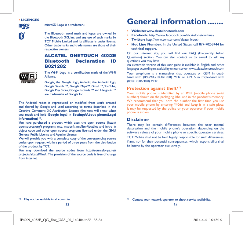 33 34• LICENCES microSD Logo is a trademark. The Bluetooth word mark and logos are owned by the Bluetooth SIG, Inc. and any use of such marks by TCT Mobile Limited and its affiliates is under license. Other trademarks and trade names are those of their respective owners.  ALCATEL ONETOUCH 4032E Bluetooth Declaration ID B021282 The Wi-Fi Logo is a certification mark of the Wi-Fi Alliance.Google, the Google logo, Android, the Android logo, Google Search TM, Google MapsTM, Gmail TM, YouTube, Google Play Store, Google Latitude TM and Hangouts TMare trademarks of Google Inc.The Android robot is reproduced or modified from work created and shared by Google and used according to terms described in the Creative Commons 3.0 Attribution License (the text will show when you touch and hold Google legal in Settings\About phone\Legal information) (1).You have purchased a product which uses the open source (http://opensource.org/) programs mtd, msdosfs, netfilter/iptables and initrd in object code and other open source programs licensed under the GNU General Public License and Apache License. We will provide you with a complete copy of the corresponding source codes upon request within a period of three years from the distribution of the product by TCT. You may download the source codes from http://sourceforge.net/projects/alcatel/files/.  The provision of the source code is free of charge from internet. General information .......• Website: www.alcatelonetouch.com• Facebook: http://www.facebook.com/alcatelonetouchusa• Twitter: http://www.twitter.com/alcatel1touch• Hot Line Number: In the United States, call 877-702-3444 for technical support.On our Internet site, you will find our FAQ (Frequently Asked Questions) section. You can also contact us by e-mail to ask any questions you may have. An electronic version of this user guide is available in English and other languages according to availability on our server: www.alcatelonetouch.comYour telephone is a transceiver that operates on GSM in quad-band with (850/900/1800/1900) MHz or UMTS in triple-band with (850/1900/2100) MHz.Protection against theft (1)Your mobile phone is identified by an IMEI (mobile phone serial number) shown on the packaging label and in the product’s memory. We recommend that you note the number the first time you use your mobile phone by entering *#06# and keep it in a safe place. It may be requested by the police or your operator if your mobile phone is stolen. DisclaimerThere may be certain differences between the user manual description and the mobile phone’s operation, depending on the software release of your mobile phone or specific operator services.TCT Mobile shall not be held legally responsible for such differences, if any, nor for their potential consequences, which responsibility shall be borne by the operator exclusively.(1)  Contact your network operator to check service availability.(1)  May not be available in all countries.IP4909_4032E_QG_Eng_USA_00_140404.indd   33-34IP4909_4032E_QG_Eng_USA_00_140404.indd   33-34 2014-4-4   16:42:162014-4-4   16:42:16