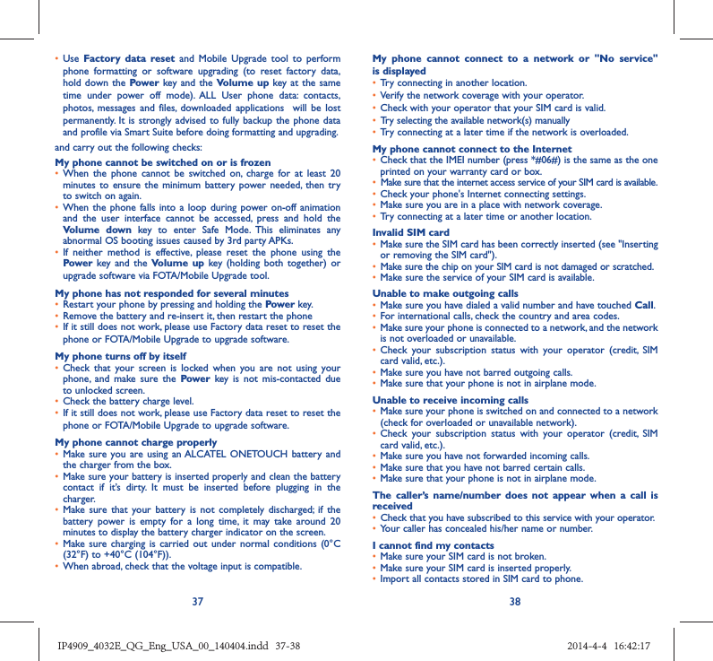 37 38•  Use  Factory data reset and Mobile Upgrade tool to perform phone formatting or software upgrading (to reset factory data, hold down the Power key and the Volume up key at the same time under power off mode). ALL User phone data: contacts, photos, messages and files, downloaded applications  will be lost permanently. It is strongly advised to fully backup the phone data and profile via Smart Suite before doing formatting and upgrading. and carry out the following checks:My phone cannot be switched on or is frozen •  When the phone cannot be switched on, charge for at least 20 minutes to ensure the minimum battery power needed, then try to switch on again.•  When the phone falls into a loop during power on-off animation and the user interface cannot be accessed, press and hold the Volume down key to enter Safe Mode. This eliminates any abnormal OS booting issues caused by 3rd party APKs.•  If neither method is effective, please reset the phone using the Power key and the Volume up key (holding both together) or upgrade software via FOTA/Mobile Upgrade tool.My phone has not responded for several minutes•  Restart your phone by pressing and holding the Power key.•  Remove the battery and re-insert it, then restart the phone •  If it still does not work, please use Factory data reset to reset the phone or FOTA/Mobile Upgrade to upgrade software.My phone turns off by itself•  Check that your screen is locked when you are not using your phone, and make sure the Power key is not mis-contacted due to unlocked screen.•  Check the battery charge level.•  If it still does not work, please use Factory data reset to reset the phone or FOTA/Mobile Upgrade to upgrade software.My phone cannot charge properly•  Make sure you are using an ALCATEL ONETOUCH battery and the charger from the box.•  Make sure your battery is inserted properly and clean the battery contact if it’s dirty. It must be inserted before plugging in the charger.•  Make sure that your battery is not completely discharged; if the battery power is empty for a long time, it may take around 20 minutes to display the battery charger indicator on the screen.•  Make sure charging is carried out under normal conditions (0°C (32°F) to +40°C (104°F)).•  When abroad, check that the voltage input is compatible.My phone cannot connect to a network or &quot;No service&quot; is displayed•  Try connecting in another location.•  Verify the network coverage with your operator.•  Check with your operator that your SIM card is valid.•  Try selecting the available network(s) manually •  Try connecting at a later time if the network is overloaded.My phone cannot connect to the Internet•  Check that the IMEI number (press *#06#) is the same as the one printed on your warranty card or box.•  Make sure that the internet access service of your SIM card is available.•  Check your phone&apos;s Internet connecting settings.•  Make sure you are in a place with network coverage.•  Try connecting at a later time or another location.Invalid SIM card•  Make sure the SIM card has been correctly inserted (see &quot;Inserting or removing the SIM card&quot;).•  Make sure the chip on your SIM card is not damaged or scratched.•  Make sure the service of your SIM card is available.Unable to make outgoing calls•  Make sure you have dialed a valid number and have touched Call.•  For international calls, check the country and area codes.•  Make sure your phone is connected to a network, and the network is not overloaded or unavailable.•  Check your subscription status with your operator (credit, SIM card valid, etc.).•  Make sure you have not barred outgoing calls.•  Make sure that your phone is not in airplane mode.Unable to receive incoming calls•  Make sure your phone is switched on and connected to a network (check for overloaded or unavailable network).•  Check your subscription status with your operator (credit, SIM card valid, etc.).•  Make sure you have not forwarded incoming calls.•  Make sure that you have not barred certain calls.•  Make sure that your phone is not in airplane mode.The caller’s name/number does not appear when a call is received•  Check that you have subscribed to this service with your operator.•  Your caller has concealed his/her name or number.I cannot find my contacts•  Make sure your SIM card is not broken.•  Make sure your SIM card is inserted properly.•  Import all contacts stored in SIM card to phone.IP4909_4032E_QG_Eng_USA_00_140404.indd   37-38IP4909_4032E_QG_Eng_USA_00_140404.indd   37-38 2014-4-4   16:42:172014-4-4   16:42:17