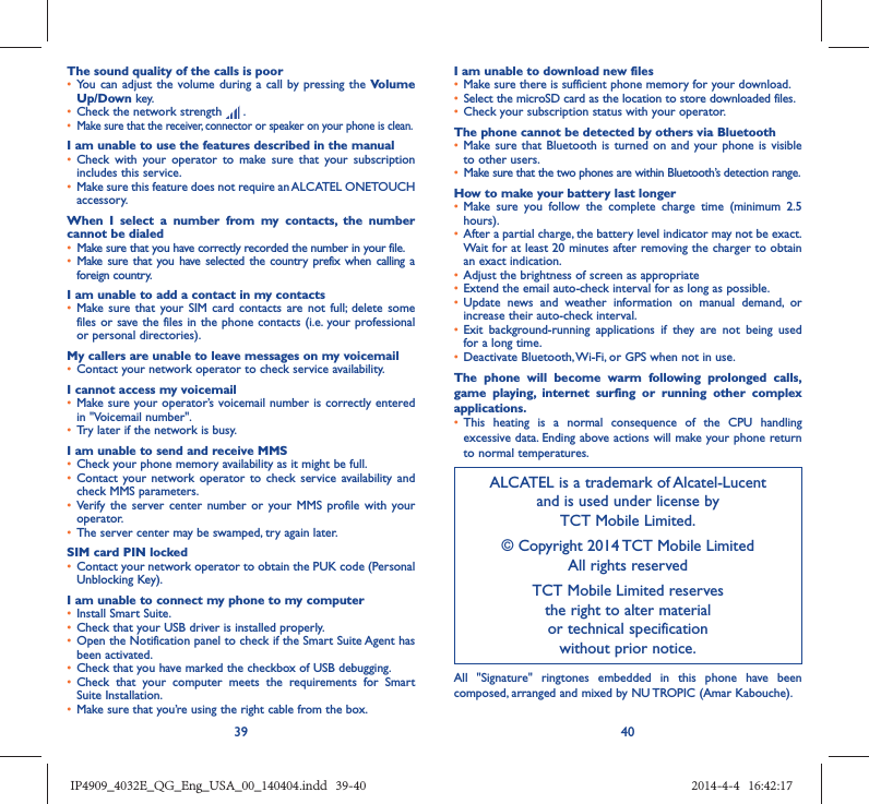 39 40The sound quality of the calls is poor•  You can adjust the volume during a call by pressing the Volume Up/Down key.•  Check the network strength   .•  Make sure that the receiver, connector or speaker on your phone is clean.I am unable to use the features described in the manual•  Check with your operator to make sure that your subscription includes this service.•  Make sure this feature does not require an ALCATEL ONETOUCH accessory.When I select a number from my contacts, the number cannot be dialed•  Make sure that you have correctly recorded the number in your file.•  Make sure that you have selected the country prefix when calling a foreign country.I am unable to add a contact in my contacts•  Make sure that your SIM card contacts are not full; delete some files or save the files in the phone contacts (i.e. your professional or personal directories).My callers are unable to leave messages on my voicemail•  Contact your network operator to check service availability.I cannot access my voicemail•  Make sure your operator’s voicemail number is correctly entered in &quot;Voicemail number&quot;.•  Try later if the network is busy.I am unable to send and receive MMS•  Check your phone memory availability as it might be full.•  Contact your network operator to check service availability and check MMS parameters.•  Verify the server center number or your MMS profile with your operator.•  The server center may be swamped, try again later.SIM card PIN locked•  Contact your network operator to obtain the PUK code (Personal Unblocking Key).I am unable to connect my phone to my computer•  Install Smart Suite.•  Check that your USB driver is installed properly.•  Open the Notification panel to check if the Smart Suite Agent has been activated.•  Check that you have marked the checkbox of USB debugging.•  Check that your computer meets the requirements for Smart Suite Installation.•  Make sure that you’re using the right cable from the box.I am unable to download new files•  Make sure there is sufficient phone memory for your download.•  Select the microSD card as the location to store downloaded files.•  Check your subscription status with your operator.The phone cannot be detected by others via Bluetooth•  Make sure that Bluetooth is turned on and your phone is visible to other users.•  Make sure that the two phones are within Bluetooth’s detection range.How to make your battery last longer•  Make sure you follow the complete charge time (minimum 2.5 hours).•  After a partial charge, the battery level indicator may not be exact. Wait for at least 20 minutes after removing the charger to obtain an exact indication.•  Adjust the brightness of screen as appropriate•  Extend the email auto-check interval for as long as possible.•  Update news and weather information on manual demand, or increase their auto-check interval.•  Exit background-running applications if they are not being used for a long time.•  Deactivate Bluetooth, Wi-Fi, or GPS when not in use.The phone will become warm following prolonged calls, game playing, internet surfing or running other complex applications. •  This heating is a normal consequence of the CPU handling excessive data. Ending above actions will make your phone return to normal temperatures.ALCATEL is a trademark of Alcatel-Lucentand is used under license by TCT Mobile Limited.© Copyright 2014 TCT Mobile LimitedAll rights reservedTCT Mobile Limited reserves the right to alter material or technical specification without prior notice.All &quot;Signature&quot; ringtones embedded in this phone have been composed, arranged and mixed by NU TROPIC (Amar Kabouche).IP4909_4032E_QG_Eng_USA_00_140404.indd   39-40IP4909_4032E_QG_Eng_USA_00_140404.indd   39-40 2014-4-4   16:42:172014-4-4   16:42:17