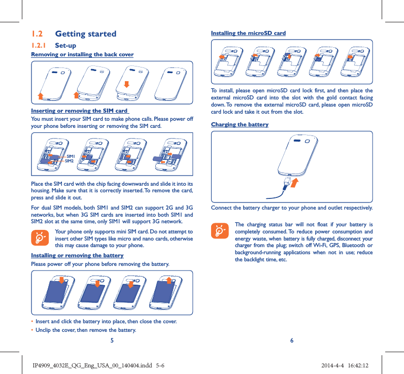 561.2  Getting started1.2.1   Set-upRemoving or installing the back coverInserting or removing the SIM card You must insert your SIM card to make phone calls. Please power off your phone before inserting or removing the SIM card.SIM1SIM2Place the SIM card with the chip facing downwards and slide it into its housing. Make sure that it is correctly inserted. To remove the card, press and slide it out.For dual SIM models, both SIM1 and SIM2 can support 2G and 3G networks, but when 3G SIM cards are inserted into both SIM1 and SIM2 slot at the same time, only SIM1 will support 3G network. Your phone only supports mini SIM card. Do not attempt to insert other SIM types like micro and nano cards, otherwise this may cause damage to your phone.Installing or removing the batteryPlease power off your phone before removing the battery.•  Insert and click the battery into place, then close the cover.•  Unclip the cover, then remove the battery.Installing the microSD cardTo install, please open microSD card lock first, and then place the external microSD card into the slot with the gold contact facing down. To remove the external microSD card, please open microSD card lock and take it out from the slot.Charging the batteryConnect the battery charger to your phone and outlet respectively.   The charging status bar will not float if your battery is completely consumed. To reduce power consumption and energy waste, when battery is fully charged, disconnect your charger from the plug; switch off Wi-Fi, GPS, Bluetooth or background-running applications when not in use; reduce the backlight time, etc.IP4909_4032E_QG_Eng_USA_00_140404.indd   5-6IP4909_4032E_QG_Eng_USA_00_140404.indd   5-6 2014-4-4   16:42:122014-4-4   16:42:12