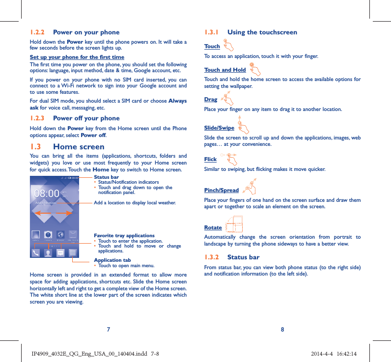 781.2.2  Power on your phoneHold down the Power key until the phone powers on. It will take a few seconds before the screen lights up.Set up your phone for the first timeThe first time you power on the phone, you should set the following options: language, input method, date &amp; time, Google account, etc.If you power on your phone with no SIM card inserted, you can connect to a Wi-Fi network to sign into your Google account and to use some features.For dual SIM mode, you should select a SIM card or choose Always ask for voice call, messaging, etc. 1.2.3  Power off your phoneHold down the Power key from the Home screen until the Phone options appear, select Power off.1.3  Home screenYou can bring all the items (applications, shortcuts, folders and widgets) you love or use most frequently to your Home screen for quick access. Touch the Home key to switch to Home screen.Status bar•  Status/Notification indicators •  Touch and drag down to open the notification panel.Application tab•  Touch to open main menu.Favorite tray applications•  Touch to enter the application.•  Touch and hold to move or change applications.Add a location to display local weather.Home screen is provided in an extended format to allow more space for adding applications, shortcuts etc. Slide the Home screen horizontally left and right to get a complete view of the Home screen. The white short line at the lower part of the screen indicates which screen you are viewing.1.3.1  Using the touchscreenTouch  To access an application, touch it with your finger.Touch and Hold  Touch and hold the home screen to access the available options for setting the wallpaper.Drag  Place your finger on any item to drag it to another location.Slide/Swipe  Slide the screen to scroll up and down the applications, images, web pages… at your convenience.Flick  Similar to swiping, but flicking makes it move quicker.Pinch/Spread  Place your fingers of one hand on the screen surface and draw them apart or together to scale an element on the screen.Rotate  Automatically change the screen orientation from portrait to landscape by turning the phone sideways to have a better view.1.3.2  Status barFrom status bar, you can view both phone status (to the right side) and notification information (to the left side). IP4909_4032E_QG_Eng_USA_00_140404.indd   7-8IP4909_4032E_QG_Eng_USA_00_140404.indd   7-8 2014-4-4   16:42:142014-4-4   16:42:14