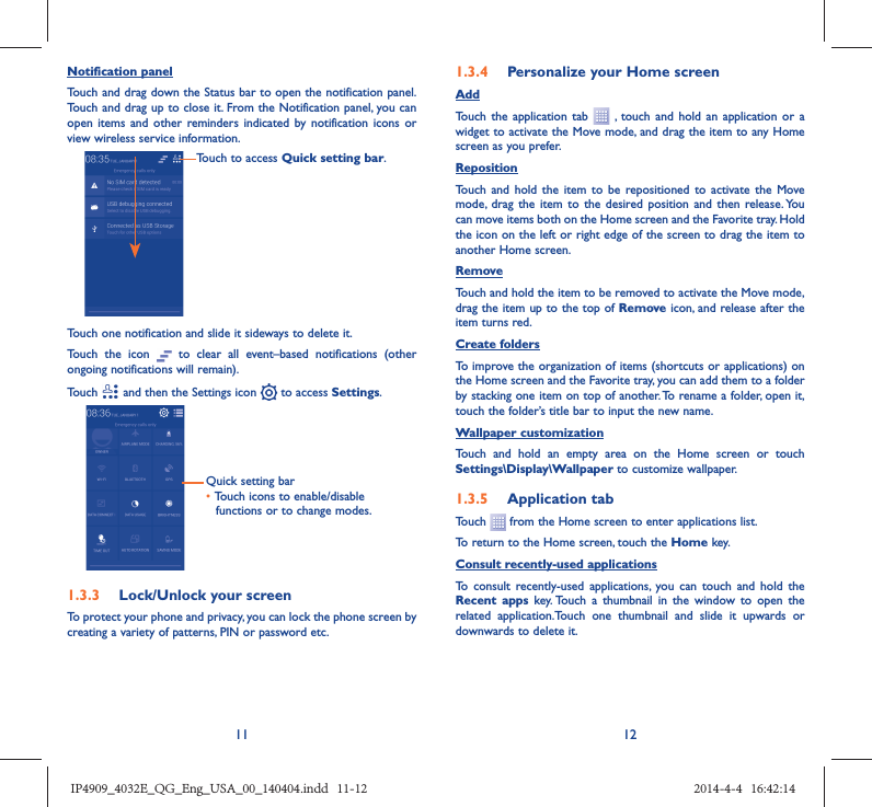 11 12Notification panelTouch and drag down the Status bar to open the notification panel. Touch and drag up to close it. From the Notification panel, you can open items and other reminders indicated by notification icons or view wireless service information. Touch to access Quick setting bar.Touch one notification and slide it sideways to delete it.Touch the icon   to clear all event–based notifications (other ongoing notifications will remain).Touch   and then the Settings icon   to access Settings.Quick setting bar•  Touch icons to enable/disable functions or to change modes.1.3.3  Lock/Unlock your screenTo protect your phone and privacy, you can lock the phone screen by creating a variety of patterns, PIN or password etc.1.3.4  Personalize your Home screenAddTouch the application tab   , touch and hold an application or a widget to activate the Move mode, and drag the item to any Home screen as you prefer.Reposition Touch and hold the item to be repositioned to activate the Move mode, drag the item to the desired position and then release. You can move items both on the Home screen and the Favorite tray. Hold the icon on the left or right edge of the screen to drag the item to another Home screen.RemoveTouch and hold the item to be removed to activate the Move mode, drag the item up to the top of Remove icon, and release after the item turns red.Create foldersTo improve the organization of items (shortcuts or applications) on the Home screen and the Favorite tray, you can add them to a folder by stacking one item on top of another. To rename a folder, open it, touch the folder’s title bar to input the new name.Wallpaper customizationTouch and hold an empty area on the Home screen or touch Settings\Display\Wallpaper to customize wallpaper.1.3.5  Application tabTouch   from the Home screen to enter applications list. To return to the Home screen, touch the Home key.Consult recently-used applicationsTo consult recently-used applications, you can touch and hold the Recent apps key. Touch a thumbnail in the window to open the related application.Touch one thumbnail and slide it upwards or downwards to delete it.IP4909_4032E_QG_Eng_USA_00_140404.indd   11-12IP4909_4032E_QG_Eng_USA_00_140404.indd   11-12 2014-4-4   16:42:142014-4-4   16:42:14