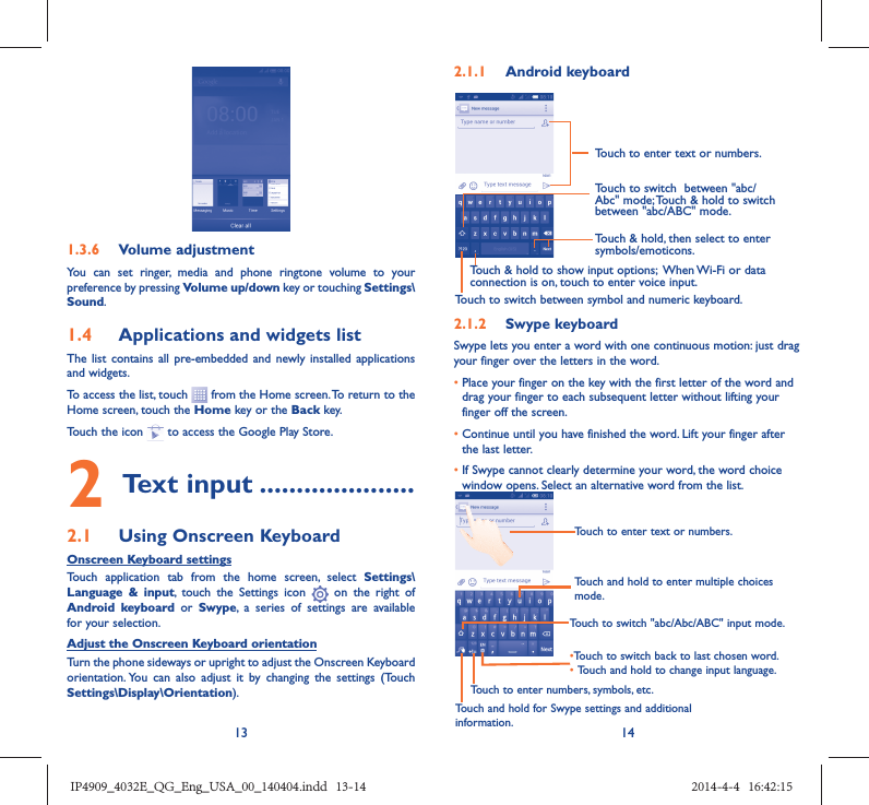13 141.3.6  Volume adjustmentYou can set ringer, media and phone ringtone volume to your preference by pressing Volume up/down key or touching Settings\Sound.1.4  Applications and widgets listThe list contains all pre-embedded and newly installed applications and widgets.To access the list, touch   from the Home screen. To return to the Home screen, touch the Home key or the Back key.Touch the icon   to access the Google Play Store.  2 Text input .....................2.1  Using Onscreen KeyboardOnscreen Keyboard settingsTouch application tab from the home screen, select Settings\Language &amp; input, touch the Settings icon   on the right of  Android keyboard or Swype, a series of settings are available for your selection. Adjust the Onscreen Keyboard orientationTurn the phone sideways or upright to adjust the Onscreen Keyboard orientation. You can also adjust it by changing the settings (Touch  Settings\Display\Orientation).2.1.1  Android keyboardTouch to switch between symbol and numeric keyboard.Touch &amp; hold, then select to enter symbols/emoticons.Touch to enter text or numbers.Touch &amp; hold to show input options;  When Wi-Fi or data connection is on, touch to enter voice input.Touch to switch  between &quot;abc/Abc&quot; mode; Touch &amp; hold to switch between &quot;abc/ABC&quot; mode.2.1.2  Swype keyboardSwype lets you enter a word with one continuous motion: just drag your finger over the letters in the word.•  Place your finger on the key with the first letter of the word and drag your finger to each subsequent letter without lifting your finger off the screen.•  Continue until you have finished the word. Lift your finger after the last letter.•  If Swype cannot clearly determine your word, the word choice window opens. Select an alternative word from the list.Touch and hold to enter multiple choices mode.• Touch to switch back to last chosen word.•  Touch and hold to change input language.Touch to enter text or numbers.Touch to switch &quot;abc/Abc/ABC&quot; input mode.Touch and hold for Swype settings and additional information.Touch to enter numbers, symbols, etc.IP4909_4032E_QG_Eng_USA_00_140404.indd   13-14IP4909_4032E_QG_Eng_USA_00_140404.indd   13-14 2014-4-4   16:42:152014-4-4   16:42:15