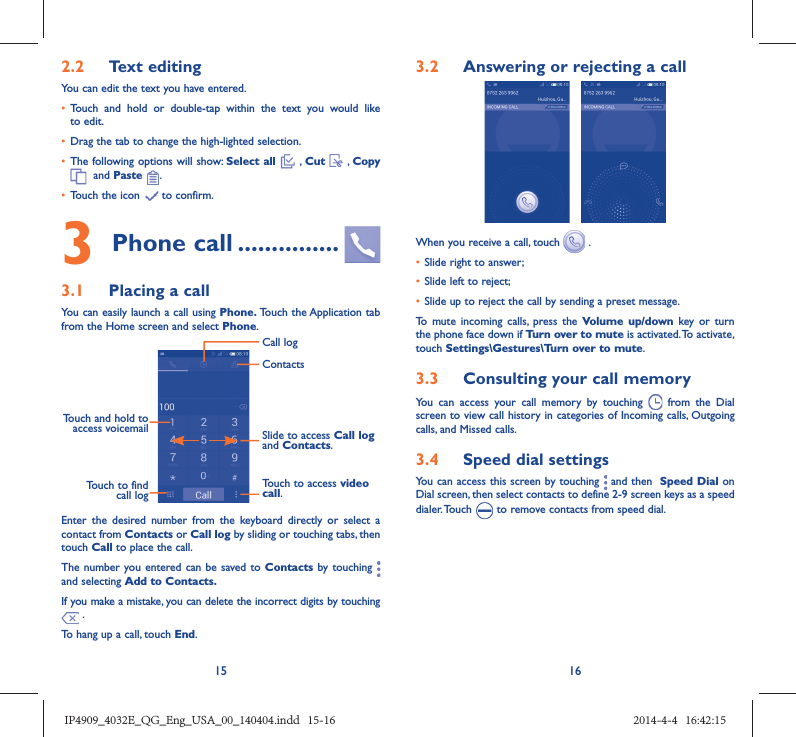 15 162.2  Text editingYou can edit the text you have entered.•  Touch and hold or double-tap within the text you would like to edit.•  Drag the tab to change the high-lighted selection.•  The following options will show: Select all  , Cut   , Copy   and Paste  .•  Touch the icon   to confirm.3 Phone call ...............3.1  Placing a callYou can easily launch a call using Phone. Touch the Application tab from the Home screen and select Phone. Touch and hold to access voicemail Slide to access Call log and Contacts.Touch to access video call.ContactsCall logTouch to find call logEnter the desired number from the keyboard directly or select a contact from Contacts or Call log by sliding or touching tabs, then touch Call to place the call. The number you entered can be saved to Contacts by touching   and selecting Add to Contacts.If you make a mistake, you can delete the incorrect digits by touching  .To hang up a call, touch End.3.2  Answering or rejecting a call When you receive a call, touch   .•  Slide right to answer;•  Slide left to reject;•  Slide up to reject the call by sending a preset message.To mute incoming calls, press the Volume up/down key or turn the phone face down if Turn over to mute is activated. To activate, touch Settings\Gestures\Turn over to mute.3.3  Consulting your call memoryYou can access your call memory by touching   from the Dial screen to view call history in categories of Incoming calls, Outgoing calls, and Missed calls.3.4  Speed dial settingsYou can access this screen by touching   and then  Speed Dial on Dial screen, then select contacts to define 2-9 screen keys as a speed dialer. Touch   to remove contacts from speed dial.IP4909_4032E_QG_Eng_USA_00_140404.indd   15-16IP4909_4032E_QG_Eng_USA_00_140404.indd   15-16 2014-4-4   16:42:152014-4-4   16:42:15