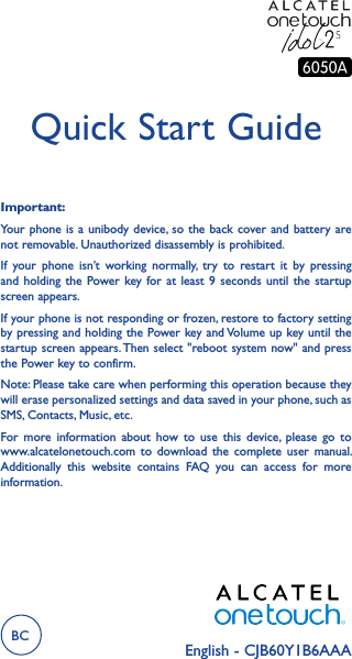 English - CJB60Y1B6AAAQuick Start GuideImportant:Your phone is  a unibody device, so the  back cover and battery are not removable. Unauthorized disassembly is prohibited.If  your  phone  isn’t  working  normally,  try  to  restart  it  by  pressing and holding  the  Power key for  at  least 9  seconds  until the  startup screen appears.If your phone is not responding or frozen, restore to factory setting  by pressing and holding the Power key and Volume up key until the startup screen appears. Then select &quot;reboot system now&quot; and press the Power key to confirm.Note: Please take care when performing this operation because they will erase personalized settings and data saved in your phone, such as SMS, Contacts, Music, etc.For  more  information  about  how  to  use  this  device,  please  go  to www.alcatelonetouch.com  to  download  the  complete  user  manual. Additionally  this  website  contains  FAQ  you  can  access  for  more information.BC