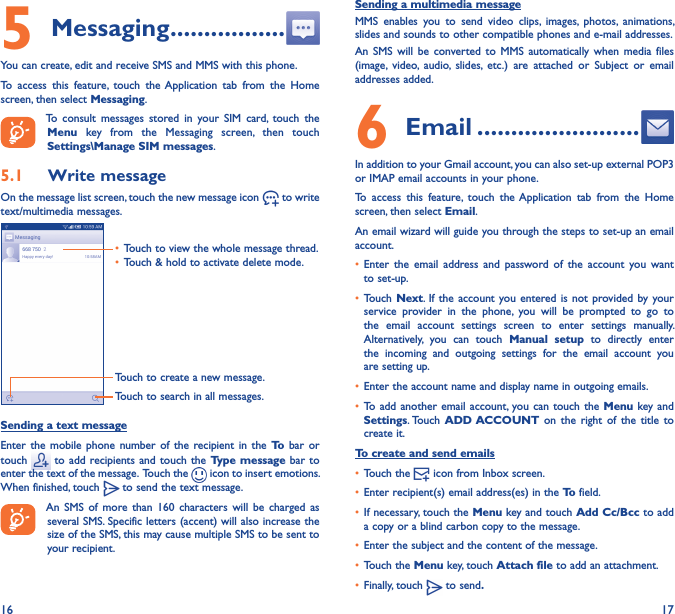 16 175 Messaging �����������������You can create, edit and receive SMS and MMS with this phone.To  access  this  feature,  touch  the Application  tab  from  the  Home screen, then select Messaging.To  consult  messages  stored  in  your  SIM  card,  touch  the Menu  key  from  the  Messaging  screen,  then  touch Settings\Manage SIM messages.5�1  Write messageOn the message list screen, touch the new message icon   to write text/multimedia messages.Touch to create a new message.Touch to search in all messages.• Touch to view the whole message thread.• Touch &amp; hold to activate delete mode. Sending a text messageEnter  the mobile  phone  number  of  the  recipient in  the  To  bar  or touch   to  add recipients and  touch the  Type message bar  to enter the text of the message.  Touch the   icon to insert emotions. When finished, touch   to send the text message. An  SMS  of  more  than  160  characters  will  be  charged  as several SMS. Specific letters (accent) will also increase the size of the SMS, this may cause multiple SMS to be sent to your recipient.Sending a multimedia messageMMS  enables  you  to  send  video  clips,  images,  photos,  animations, slides and sounds to other compatible phones and e-mail addresses. An  SMS  will  be  converted  to  MMS  automatically  when  media  files (image,  video,  audio,  slides,  etc.)  are  attached  or  Subject  or  email addresses added.6  Email ������������������������In addition to your Gmail account, you can also set-up external POP3 or IMAP email accounts in your phone.To  access  this  feature,  touch  the Application  tab  from  the  Home screen, then select Email.An email wizard will guide you through the steps to set-up an email account.• Enter  the  email  address  and  password  of  the  account  you  want to set-up.• Touch Next. If the  account you entered is  not provided by  your service  provider  in  the  phone,  you  will  be  prompted  to  go  to the  email  account  settings  screen  to  enter  settings  manually. Alternatively,  you  can  touch  Manual  setup  to  directly  enter the  incoming  and  outgoing  settings  for  the  email  account  you are setting up.• Enter the account name and display name in outgoing emails.• To add another  email account, you can  touch the  Menu key and Settings. Touch  ADD ACCOUNT on  the  right  of  the  title  to create it.To create and send emails• Touch the   icon from Inbox screen.• Enter recipient(s) email address(es) in the To field.• If necessary, touch the Menu key and touch Add Cc/Bcc to add a copy or a blind carbon copy to the message.• Enter the subject and the content of the message.• Touch the Menu key, touch Attach file to add an attachment.• Finally, touch   to send�