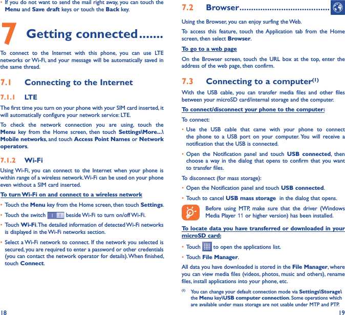 18 19• If you do not want to send the mail right away, you can touch the Menu and Save draft keys or touch the Back key. 7 Getting connected �������To  connect  to  the  Internet  with  this  phone,  you  can  use  LTE networks or Wi-Fi,  and your message will be automatically saved in the same thread.7�1  Connecting to the Internet7�1�1  LTEThe first time you turn on your phone with your SIM card inserted, it will automatically configure your network service: LTE. To  check  the  network  connection  you  are  using,  touch  the Menu  key  from  the  Home  screen,  then  touch  Settings\More���\Mobile networks, and touch Access Point Names or Network operators.7�1�2  Wi-FiUsing Wi-Fi, you  can  connect  to  the  Internet  when  your  phone  is within range of a wireless network. Wi-Fi can be used on your phone even without a SIM card inserted.To turn Wi-Fi on and connect to a wireless network• Touch the Menu key from the Home screen, then touch Settings.• Touch the switch   beside Wi-Fi to turn on/off Wi-Fi.• Touch Wi-Fi. The detailed information of detected Wi-Fi networks is displayed in the Wi-Fi networks section.• Select a Wi-Fi network to connect. If the network you selected is secured, you are required to enter a password or other credentials (you can contact the network operator for details). When finished, touch Connect.7�2  Browser ���������������������������������������Using the Browser, you can enjoy surfing the Web.To  access  this  feature,  touch  the Application  tab  from  the  Home screen, then select Browser.To go to a web pageOn  the  Browser screen, touch  the  URL  box  at  the  top, enter  the address of the web page, then confirm. 7�3  Connecting to a computer(1)With  the  USB  cable,  you  can  transfer  media  files  and  other  files between your microSD card/internal storage and the computer. To connect/disconnect your phone to the computer:To connect:• Use  the  USB  cable  that  came  with  your  phone  to  connect the  phone  to  a  USB  port  on  your  computer. You  will  receive  a notification that the USB is connected.• Open  the  Notification  panel  and  touch  USB  connected,  then choose a  way in  the  dialog  that opens  to  confirm  that you  want to transfer files.To disconnect (for mass storage):• Open the Notification panel and touch USB connected.• Touch to cancel USB mass storage  in the dialog that opens.Before  using  MTP,  make  sure  that  the  driver  (Windows Media Player 11 or higher version) has been installed.To locate data you have transferred or downloaded in your microSD card:• Touch   to open the applications list.• Touch File Manager.All data you have downloaded is stored in the File Manager, where you can view media files (videos, photos, music and others), rename files, install applications into your phone, etc.(1)  You can change your default connection mode via Settings\Storage\the Menu key\USB computer connection. Some operations which are available under mass storage are not usable under MTP and PTP.