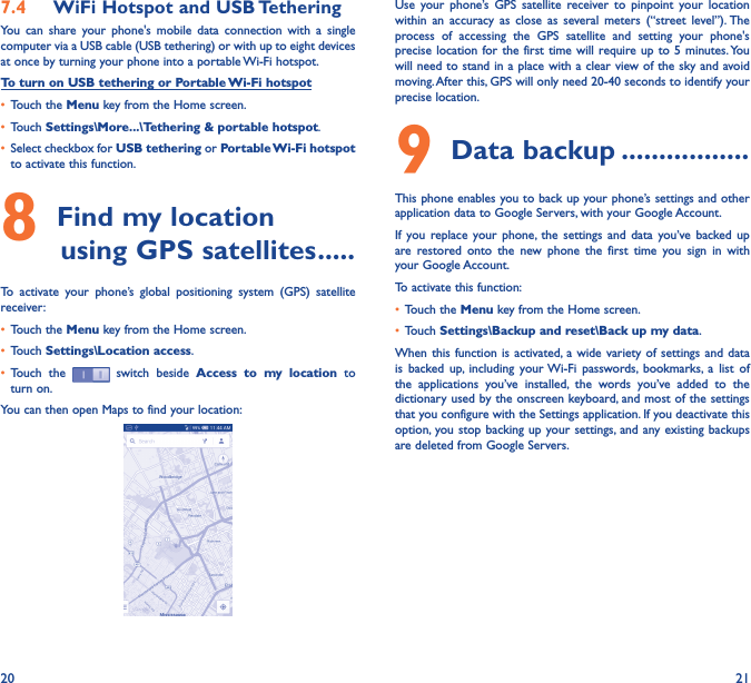 20 217�4  WiFi Hotspot and USB TetheringYou  can  share  your  phone&apos;s  mobile  data  connection  with  a  single computer via a USB cable (USB tethering) or with up to eight devices at once by turning your phone into a portable Wi-Fi hotspot.To turn on USB tethering or Portable Wi-Fi hotspot• Touch the Menu key from the Home screen.• Touch Settings\More���\Tethering &amp; portable hotspot.• Select checkbox for USB tethering or Portable Wi-Fi hotspot to activate this function.8 Find my location         using GPS satellites �����To  activate  your  phone’s  global  positioning  system  (GPS)  satellite receiver:• Touch the Menu key from the Home screen.• Touch Settings\Location access.• Touch  the   switch beside  Access  to  my  location  to turn on.You can then open Maps to find your location:Use  your  phone’s GPS  satellite  receiver  to  pinpoint  your  location within  an  accuracy  as  close  as  several  meters  (“street  level”). The process  of  accessing  the  GPS  satellite  and  setting  your  phone&apos;s precise location for the  first time  will require up to  5 minutes. You will need to stand in a place with a clear view of the sky and avoid moving. After this, GPS will only need 20-40 seconds to identify your precise location.9 Data backup �����������������This phone enables you to back up your phone’s settings and other application data to Google Servers, with your Google Account. If  you replace your  phone,  the  settings  and  data  you’ve  backed up are  restored  onto  the  new  phone  the  first  time  you  sign  in  with your Google Account. To activate this function:• Touch the Menu key from the Home screen.• Touch Settings\Backup and reset\Back up my data.When this  function is  activated,  a wide  variety of  settings and  data is  backed  up,  including  your Wi-Fi  passwords,  bookmarks,  a  list  of the  applications  you’ve  installed,  the  words  you’ve  added  to  the dictionary used by the onscreen keyboard, and most of the settings that you configure with the Settings application. If you deactivate this option,  you stop backing up your settings, and any existing backups are deleted from Google Servers.