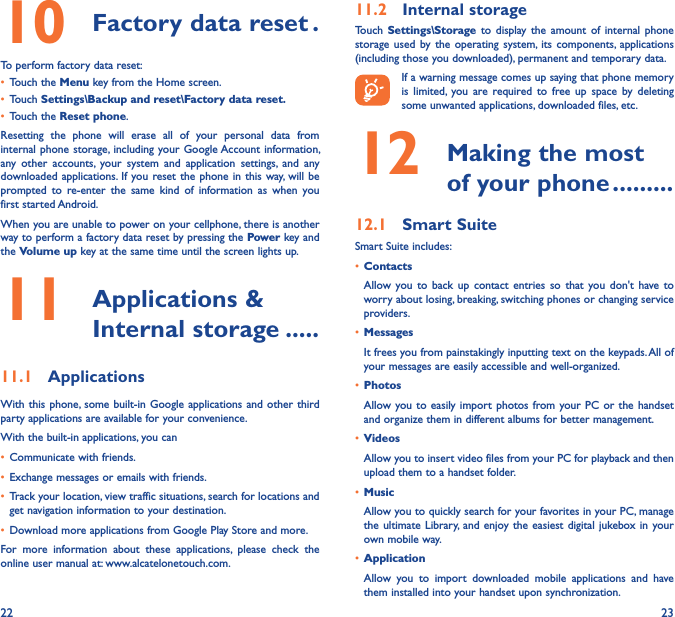 22 2310  Factory data reset �To perform factory data reset:• Touch the Menu key from the Home screen.• Touch Settings\Backup and reset\Factory data reset�• Touch the Reset phone.Resetting  the  phone  will  erase  all  of  your  personal  data  from internal phone storage, including  your Google Account information, any  other  accounts,  your  system  and  application  settings,  and  any downloaded applications.  If you reset the  phone in this  way, will be prompted  to  re-enter  the  same  kind  of  information  as  when  you first started Android.When you are unable to power on your cellphone, there is another way to perform a factory data reset by pressing the Power key and the Volume up key at the same time until the screen lights up.11   Applications &amp; Internal storage �����11�1  ApplicationsWith this phone, some  built-in Google applications  and other third party applications are available for your convenience.With the built-in applications, you can• Communicate with friends.• Exchange messages or emails with friends.• Track your location, view traffic situations, search for locations and get navigation information to your destination.• Download more applications from Google Play Store and more.For  more  information  about  these  applications,  please  check  the online user manual at: www.alcatelonetouch.com.11�2  Internal storageTouch  Settings\Storage to  display  the  amount  of  internal  phone storage  used by  the  operating  system, its  components,  applications (including those you downloaded), permanent and temporary data.If a warning message comes up saying that phone memory is  limited,  you  are  required to  free  up  space  by  deleting some unwanted applications, downloaded files, etc.12   Making the most of your phone ���������12�1  Smart SuiteSmart Suite includes:• ContactsAllow  you to  back  up  contact  entries  so  that  you  don&apos;t  have to worry about losing, breaking, switching phones or changing service providers.• MessagesIt frees you from painstakingly inputting text on the keypads. All of your messages are easily accessible and well-organized.• PhotosAllow you to  easily import  photos from your PC  or the  handset and organize them in different albums for better management.• VideosAllow you to insert video files from your PC for playback and then upload them to a handset folder.• MusicAllow you to quickly search for your favorites in your PC, manage the ultimate  Library,  and enjoy  the easiest  digital jukebox in your own mobile way. • Application Allow  you  to  import  downloaded  mobile  applications  and  have them installed into your handset upon synchronization.