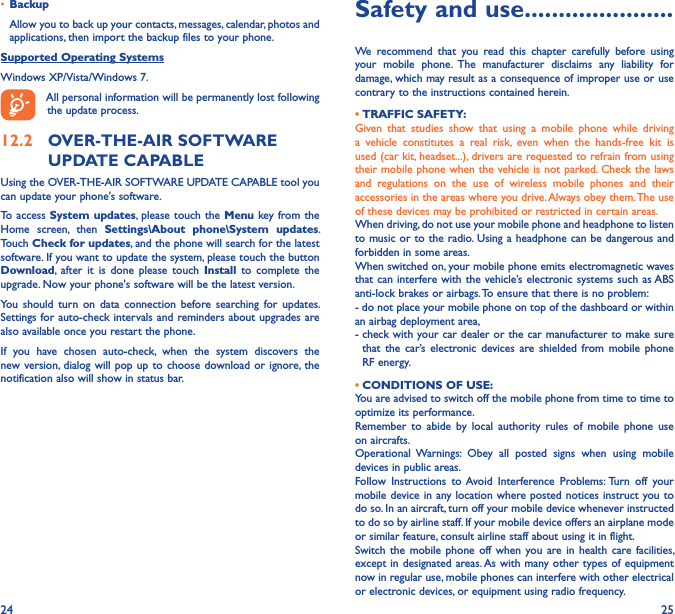 24 25• BackupAllow you to back up your contacts, messages, calendar, photos and applications, then import the backup files to your phone.Supported Operating SystemsWindows XP/Vista/Windows 7. All personal information will be permanently lost following the update process. 12�2  OVER-THE-AIR SOFTWARE UPDATE CAPABLEUsing the OVER-THE-AIR SOFTWARE UPDATE CAPABLE tool you can update your phone&apos;s software.To access System  updates,  please touch the  Menu key from the Home  screen,  then  Settings\About  phone\System  updates. Touch Check for updates, and the phone will search for the latest software. If you want to update the system, please touch the button Download,  after  it  is  done  please  touch  Install  to  complete  the upgrade. Now your phone&apos;s software will be the latest version.You  should  turn  on  data  connection  before searching  for  updates. Settings for auto-check intervals and  reminders about upgrades are also available once you restart the phone.If  you  have  chosen  auto-check,  when  the  system  discovers  the new version, dialog will pop  up to choose  download or ignore, the notification also will show in status bar.Safety and use ����������������������We  recommend  that  you  read  this  chapter  carefully  before  using your  mobile  phone.  The  manufacturer  disclaims  any  liability  for damage, which may result as a consequence of improper use or use contrary to the instructions contained herein.• TRAFFIC SAFETY:Given  that  studies  show  that  using  a  mobile  phone  while  driving a  vehicle  constitutes  a  real  risk,  even  when  the  hands-free  kit  is used (car kit, headset...), drivers are requested to refrain from using their mobile phone when the vehicle is not parked. Check the laws and  regulations  on  the  use  of  wireless  mobile  phones  and  their accessories in the areas where you drive. Always obey them. The use of these devices may be prohibited or restricted in certain areas.When driving, do not use your mobile phone and headphone to listen to music or to the radio. Using a headphone can be dangerous and forbidden in some areas.When switched on, your mobile phone emits electromagnetic waves that can interfere with the vehicle’s electronic systems  such as ABS anti-lock brakes or airbags. To ensure that there is no problem:- do not place your mobile phone on top of the dashboard or within an airbag deployment area,-  check with your car dealer or the car manufacturer to make sure that  the  car’s  electronic devices  are  shielded  from  mobile  phone RF energy. • CONDITIONS OF USE:You are advised to switch off the mobile phone from time to time to optimize its performance.Remember  to  abide  by  local  authority  rules  of  mobile  phone  use on aircrafts.Operational  Warnings:  Obey  all  posted  signs  when  using  mobile devices in public areas.Follow  Instructions  to Avoid  Interference  Problems: Turn  off  your mobile device in any location where posted notices instruct you to do so. In an aircraft, turn off your mobile device whenever instructed to do so by airline staff. If your mobile device offers an airplane mode or similar feature, consult airline staff about using it in flight.Switch  the mobile  phone  off  when  you are  in health  care  facilities, except in designated areas. As with many other types of equipment now in regular use, mobile phones can interfere with other electrical or electronic devices, or equipment using radio frequency.
