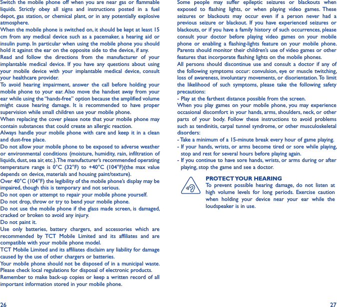 26 27Switch  the  mobile  phone  off  when  you  are near  gas  or  flammable liquids.  Strictly  obey  all  signs  and  instructions  posted  in  a  fuel depot,  gas station, or chemical  plant,  or in any potentially  explosive atmosphere.When the mobile phone is switched on, it should be kept at least 15 cm  from any medical device  such  as  a  pacemaker,  a  hearing  aid  or insulin pump. In particular when using the mobile phone you should hold it against the ear on the opposite side to the device, if any.Read  and  follow  the  directions  from  the  manufacturer  of  your implantable  medical  device.  If  you  have  any  questions  about  using your  mobile  device  with  your  implantable  medical  device,  consult your healthcare provider.To  avoid  hearing  impairment,  answer  the  call  before  holding  your mobile phone to  your  ear. Also  move the  handset  away from your ear while using the “hands-free” option because the amplified volume might  cause  hearing  damage.  It  is  recommended  to  have  proper supervision while small children use your mobile phone.When replacing the cover please note that your mobile phone may contain substances that could create an allergic reaction.Always handle  your mobile  phone  with care  and keep it in  a clean and dust-free place.Do not allow your mobile phone to be exposed to adverse weather or environmental conditions  (moisture,  humidity,  rain,  infiltration of liquids, dust, sea air, etc.). The manufacturer’s recommended operating temperature  range  is  0°C  (32°F)  to  +40°C  (104°F)(the  max  value depends on device, materials and housing paint/texture).Over 40°C (104°F) the legibility of the mobile phone’s display may be impaired, though this is temporary and not serious.Do not open or attempt to repair your mobile phone yourself.Do not drop, throw or try to bend your mobile phone.Do not use the mobile phone if the glass made screen, is damaged, cracked or broken to avoid any injury.Do not paint it.Use  only  batteries,  battery  chargers,  and  accessories  which  are recommended  by  TCT  Mobile  Limited  and  its  affiliates  and  are compatible with your mobile phone model.TCT Mobile Limited and its affiliates disclaim any liability for damage caused by the use of other chargers or batteries.Your mobile phone should not be disposed of in a municipal waste. Please check local regulations for disposal of electronic products.Remember to make back-up copies or keep a written record of all important information stored in your mobile phone.Some  people  may  suffer  epileptic  seizures  or  blackouts  when exposed  to  flashing  lights,  or  when  playing  video  games.  These seizures  or  blackouts  may  occur  even  if  a  person  never  had  a previous  seizure  or  blackout.  If  you  have  experienced  seizures  or blackouts, or if you have a family history of such occurrences, please consult  your  doctor  before  playing  video  games  on  your  mobile phone  or  enabling  a  flashing-lights  feature  on  your  mobile  phone. Parents should monitor their children’s use of video games or other features that incorporate flashing lights on the mobile phones.All  persons  should  discontinue  use  and  consult  a  doctor  if  any  of the following symptoms occur: convulsion, eye or muscle  twitching, loss of awareness, involuntary movements, or disorientation. To limit the  likelihood  of  such  symptoms,  please  take  the  following  safety precautions:- Play at the farthest distance possible from the screen.When you  play games  on your  mobile  phone, you may experience occasional discomfort in your hands, arms, shoulders, neck, or other parts  of  your  body.  Follow  these  instructions  to  avoid  problems such as tendinitis, carpal tunnel syndrome, or other musculoskeletal disorders:- Take a minimum of a 15-minute break every hour of game playing.-  If  your hands,  wrists, or arms become  tired or sore while playing, stop and rest for several hours before playing again.-  If you continue to have sore hands, wrists, or arms during or after playing, stop the game and see a doctor.PROTECT YOUR HEARINGTo  prevent  possible  hearing  damage,  do  not  listen  at high  volume  levels  for  long  periods.  Exercise  caution when  holding  your  device  near  your  ear  while  the loudspeaker is in use.